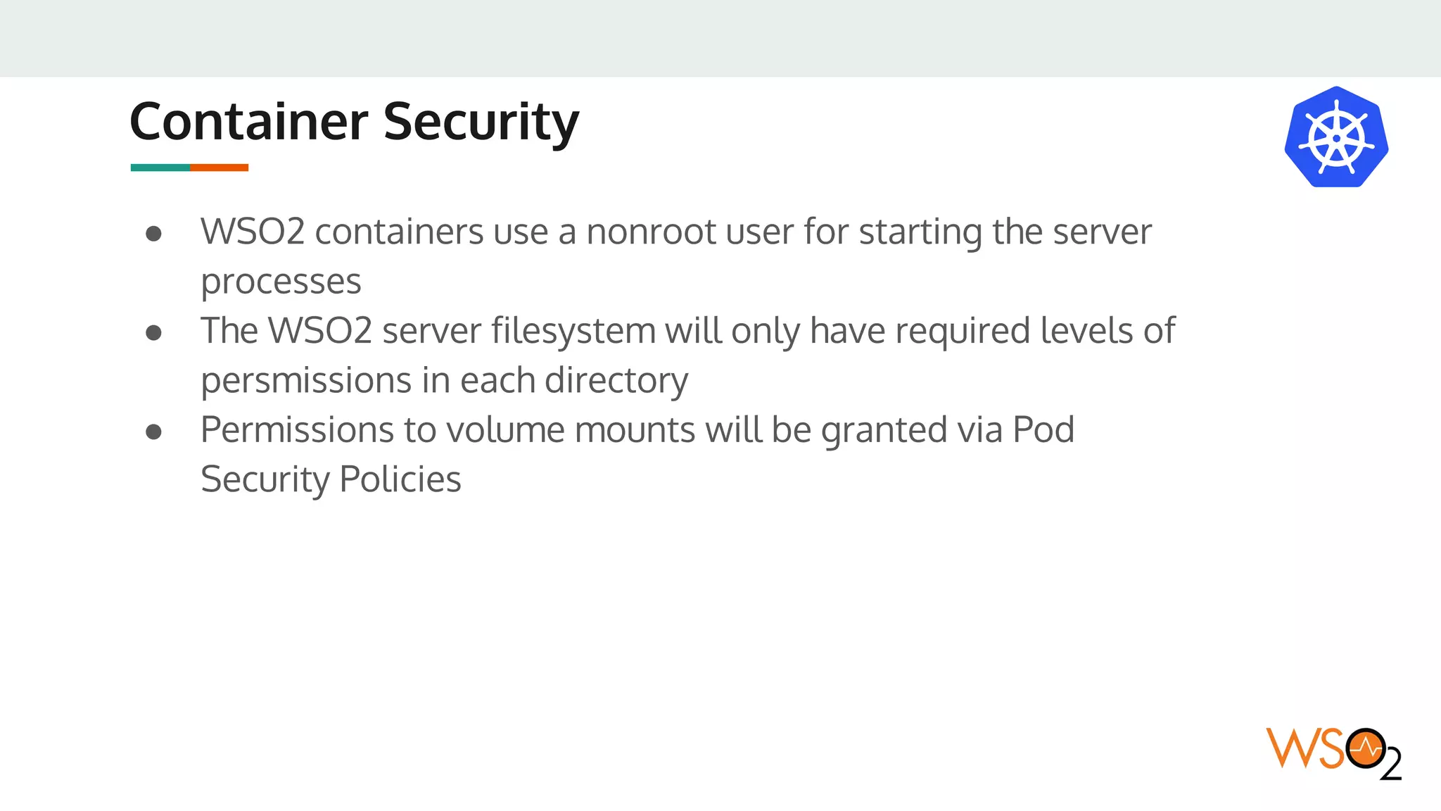 Container Security
● WSO2 containers use a nonroot user for starting the server
processes
● The WSO2 server filesystem will only have required levels of
persmissions in each directory
● Permissions to volume mounts will be granted via Pod
Security Policies
 