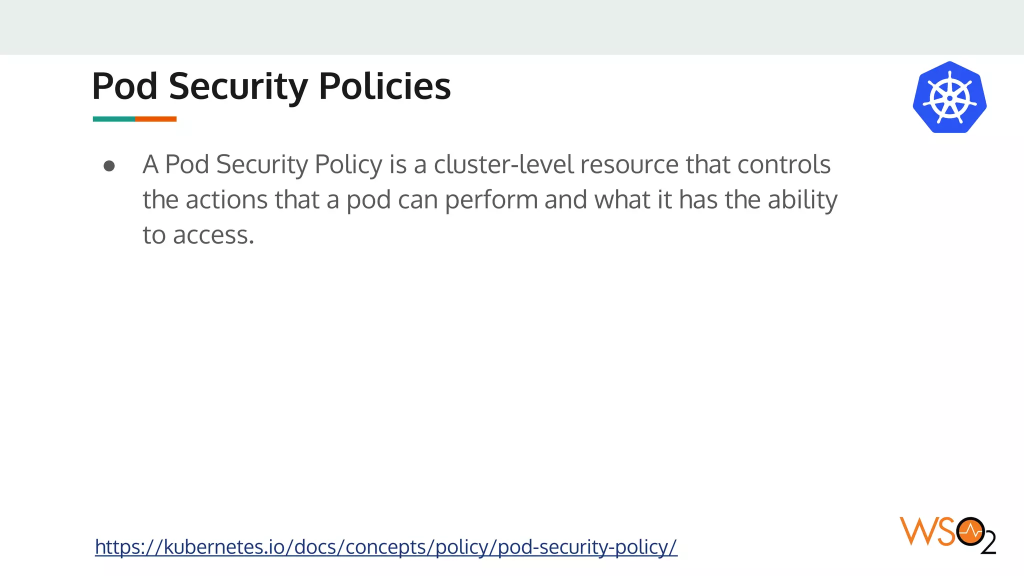 Pod Security Policies
● A Pod Security Policy is a cluster-level resource that controls
the actions that a pod can perform and what it has the ability
to access.
https://kubernetes.io/docs/concepts/policy/pod-security-policy/
 