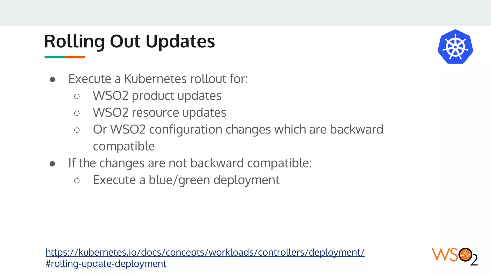 Rolling Out Updates
● Execute a Kubernetes rollout for:
○ WSO2 product updates
○ WSO2 resource updates
○ Or WSO2 configuration changes which are backward
compatible
● If the changes are not backward compatible:
○ Execute a blue/green deployment
https://kubernetes.io/docs/concepts/workloads/controllers/deployment/
#rolling-update-deployment
 