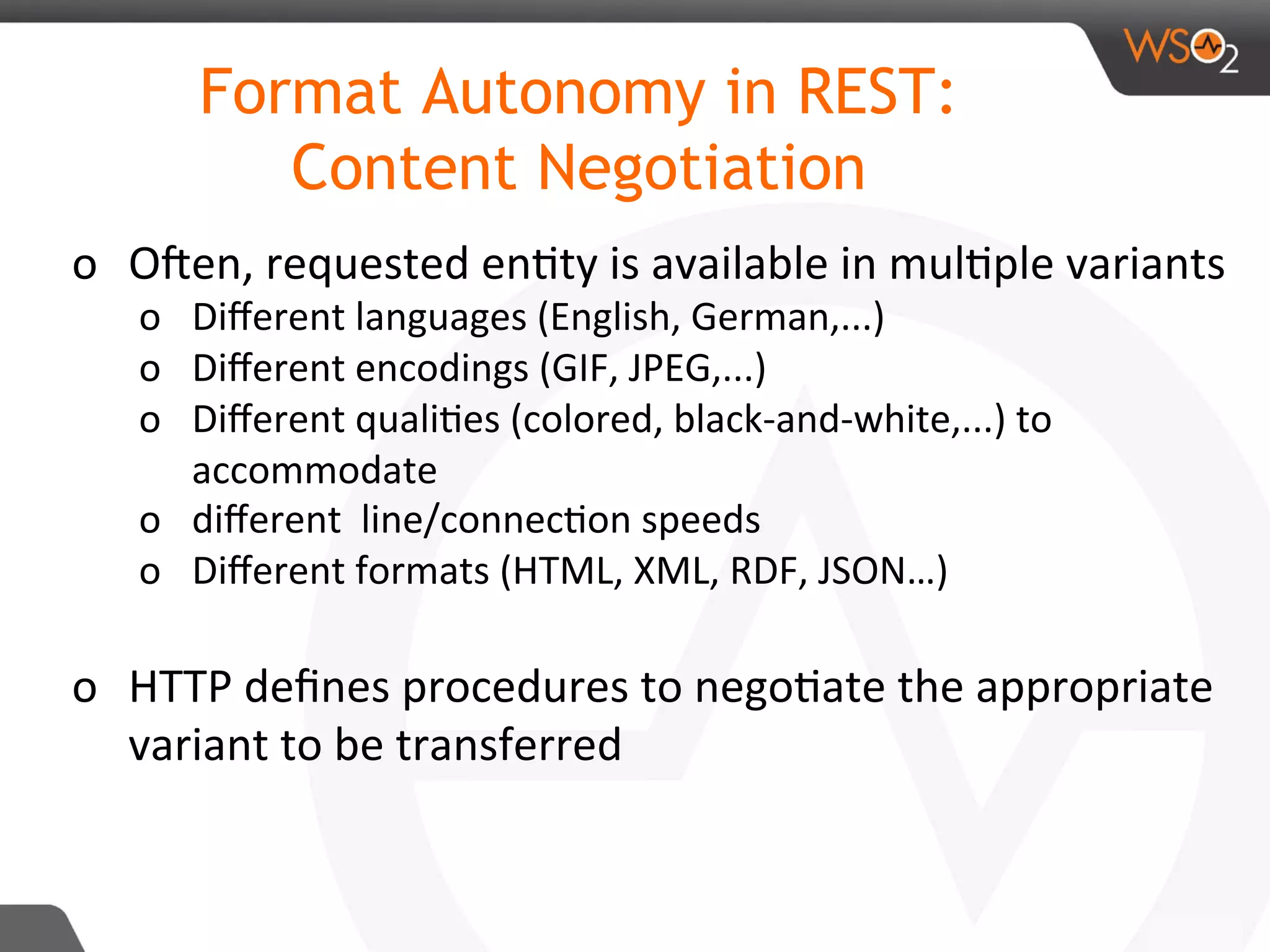 o  ORen,	requested	en8ty	is	available	in	mul8ple	variants	
o  Diﬀerent	languages	(English,	German,...)	
o  Diﬀerent	encodings	(GIF,	JPEG,...)	
o  Diﬀerent	quali8es	(colored,	black-and-white,...)	to	
accommodate		
o  diﬀerent		line/connec8on	speeds	
o  Diﬀerent	formats	(HTML,	XML,	RDF,	JSON…)	
	
o  HTTP	deﬁnes	procedures	to	nego8ate	the	appropriate	
variant	to	be	transferred	
Format Autonomy in REST:
Content Negotiation
 