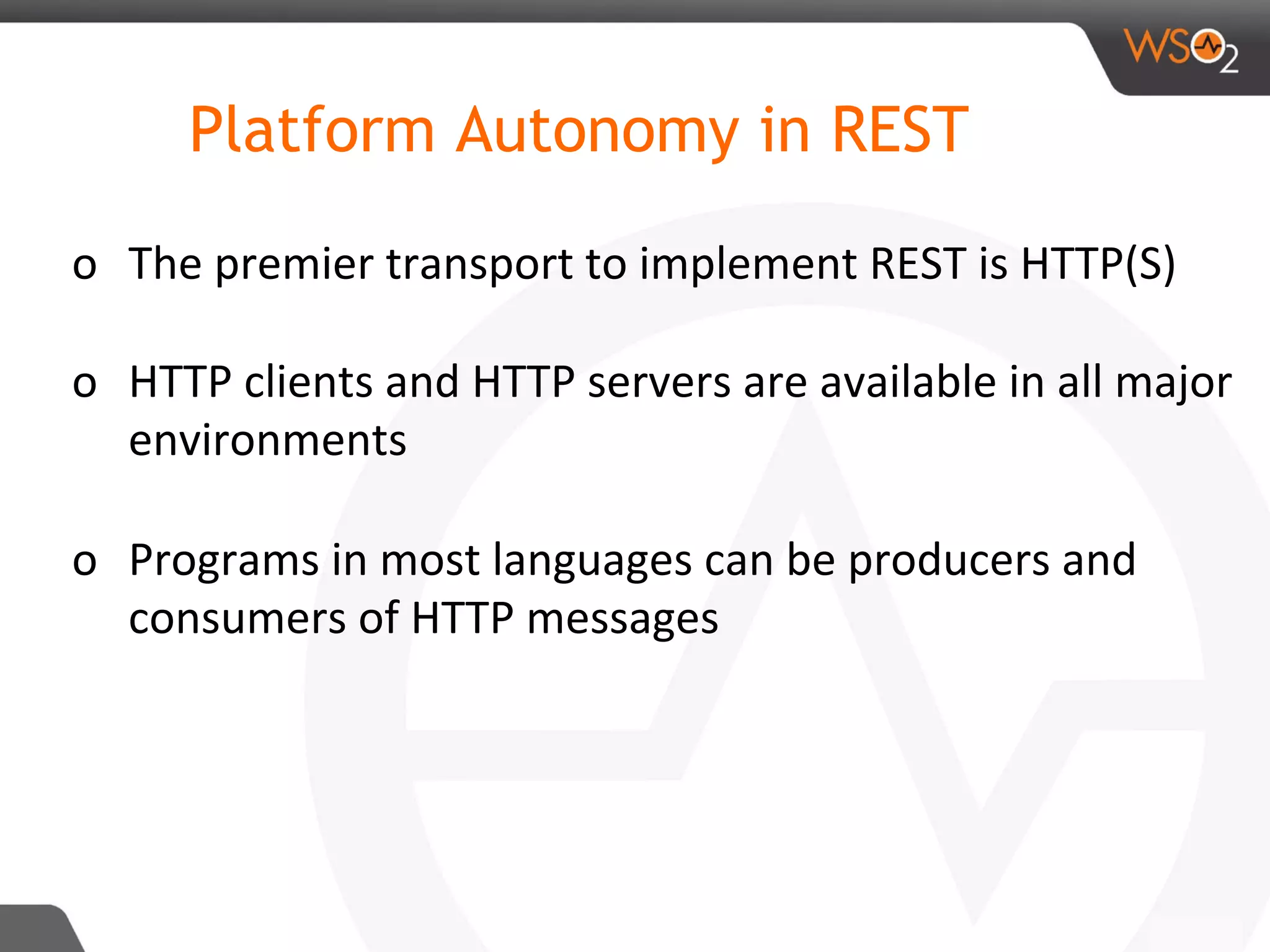 o  The	premier	transport	to	implement	REST	is	HTTP(S)	
	
o  HTTP	clients	and	HTTP	servers	are	available	in	all	major	
environments	
	
o  Programs	in	most	languages	can	be	producers	and	
consumers	of	HTTP	messages	
Platform Autonomy in REST
 