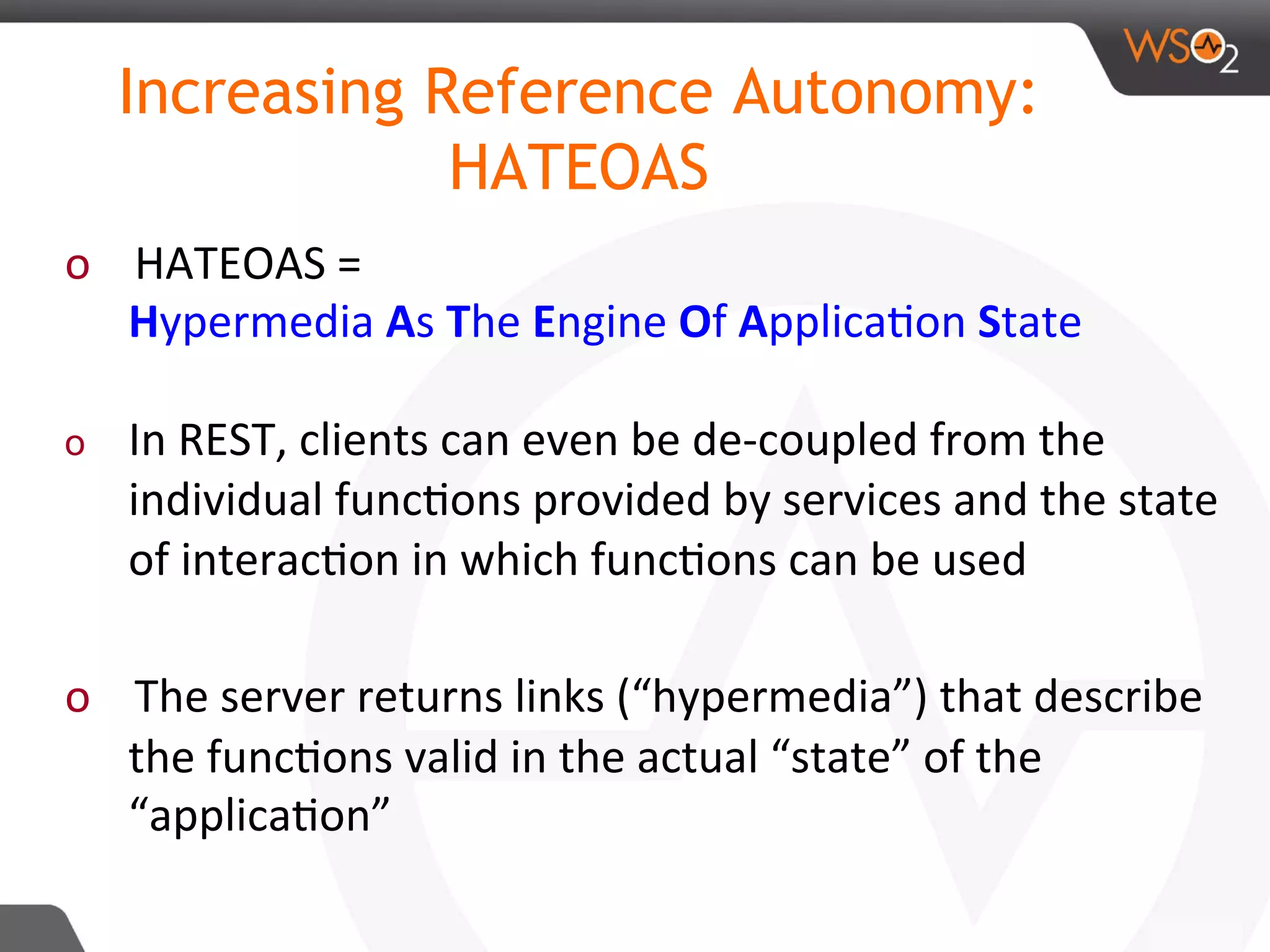 o  HATEOAS	=	
Hypermedia	As	The	Engine	Of	Applica8on	State	
	
o  In	REST,	clients	can	even	be	de-coupled	from	the	
individual	func8ons	provided	by	services	and	the	state	
of	interac8on	in	which	func8ons	can	be	used	
	
o  The	server	returns	links	(“hypermedia”)	that	describe	
the	func8ons	valid	in	the	actual	“state”	of	the	
“applica8on”	
	
Increasing Reference Autonomy:
HATEOAS
 