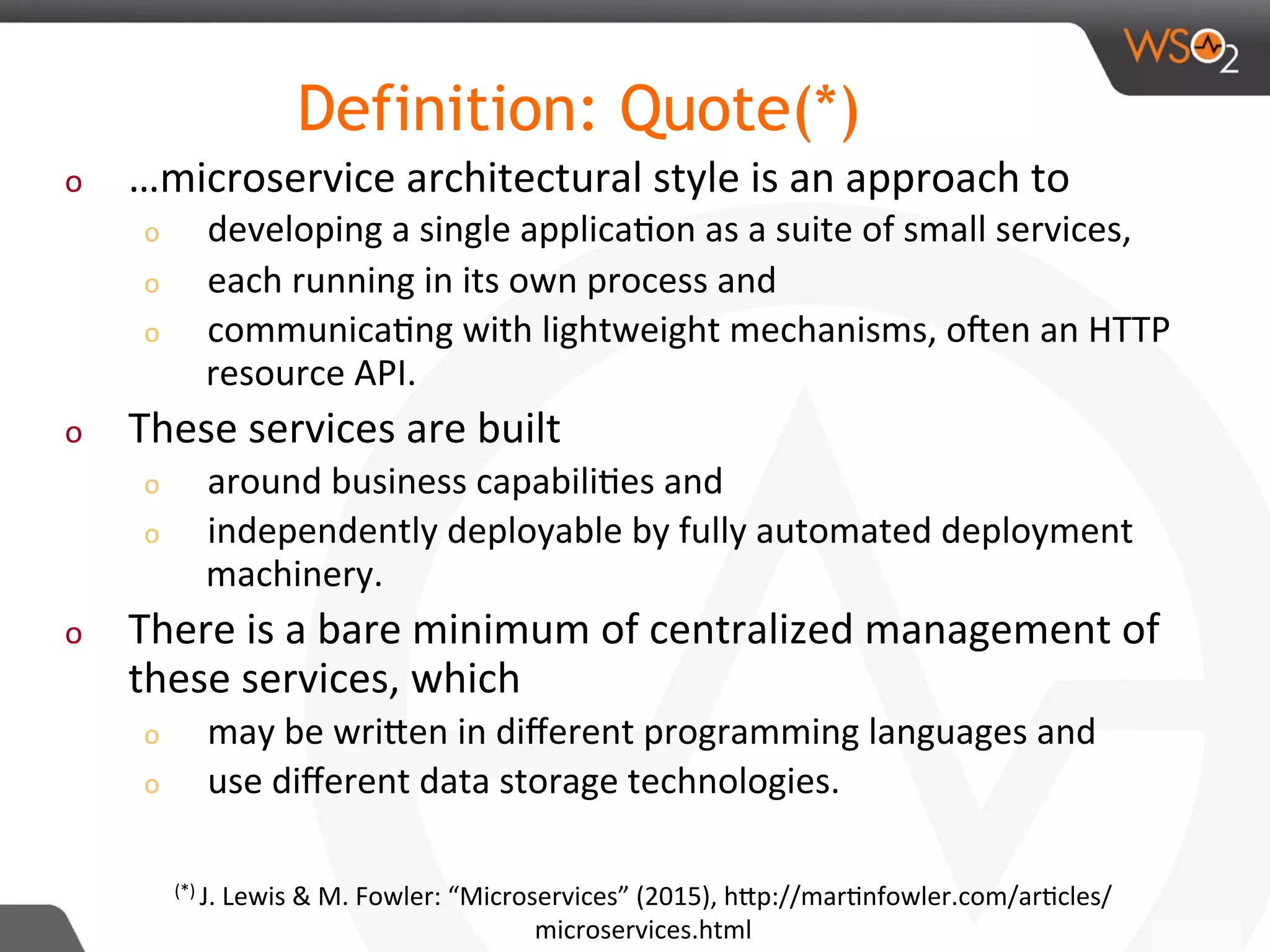 o  …microservice	architectural	style	is	an	approach	to		
o  developing	a	single	applica8on	as	a	suite	of	small	services,		
o  each	running	in	its	own	process	and		
o  communica8ng	with	lightweight	mechanisms,	oRen	an	HTTP	
resource	API.		
o  These	services	are	built		
o  around	business	capabili8es	and		
o  independently	deployable	by	fully	automated	deployment	
machinery.		
o  There	is	a	bare	minimum	of	centralized	management	of	
these	services,	which		
o  may	be	wriDen	in	diﬀerent	programming	languages	and		
o  use	diﬀerent	data	storage	technologies.	
Definition: Quote(*)
(*)	J.	Lewis	&	M.	Fowler:	“Microservices”	(2015),	hDp://mar8nfowler.com/ar8cles/
microservices.html	
 