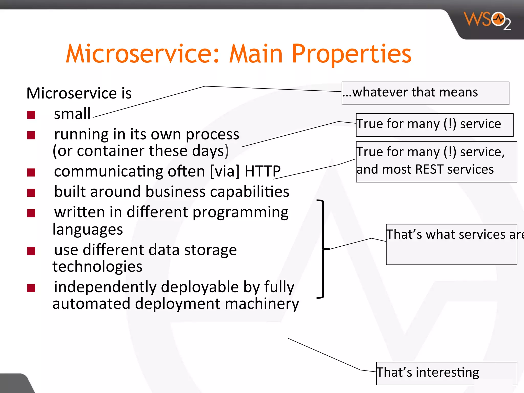 Microservice: Main Properties
Microservice	is		
■  small	
■  running	in	its	own	process	
(or	container	these	days)	
■  communica8ng	oRen	[via]	HTTP		
■  built	around	business	capabili8es	
■  wriDen	in	diﬀerent	programming	
languages	
■  use	diﬀerent	data	storage	
technologies	
■  independently	deployable	by	fully	
automated	deployment	machinery		
16	
…whatever	that	means		
True	for	many	(!)	service	
True	for	many	(!)	service,		
and	most	REST	services	
That’s	what	services	are
That’s	interes8ng		
 