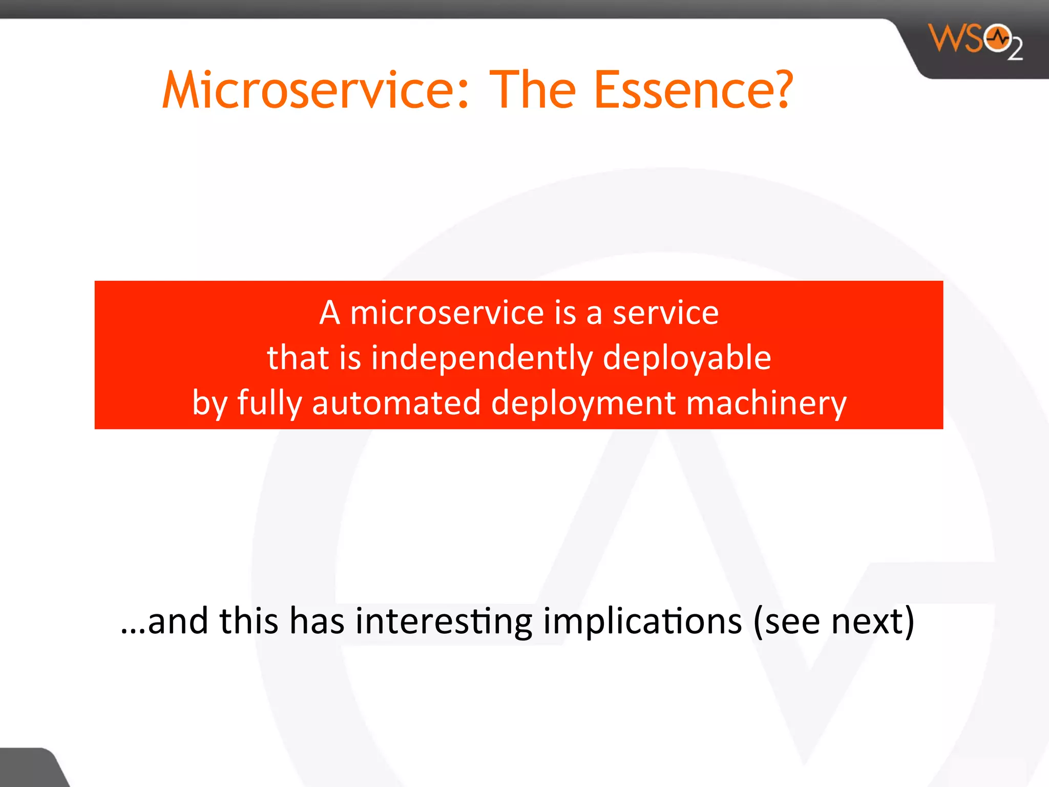 Microservice: The Essence?
A	microservice	is	a	service	
that	is	independently	deployable	
by	fully	automated	deployment	machinery		
…and	this	has	interes8ng	implica8ons	(see	next)	
 