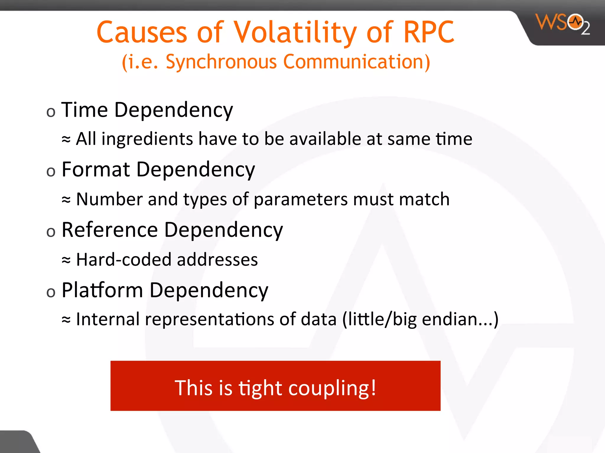 Causes of Volatility of RPC
(i.e. Synchronous Communication)
o Time	Dependency	
≈	All	ingredients	have	to	be	available	at	same	8me	
o Format	Dependency	
≈	Number	and	types	of	parameters	must	match	
o Reference	Dependency	
≈	Hard-coded	addresses	
o PlaAorm	Dependency	
≈	Internal	representa8ons	of	data	(liDle/big	endian...)	
	
This	is	8ght	coupling!	
 