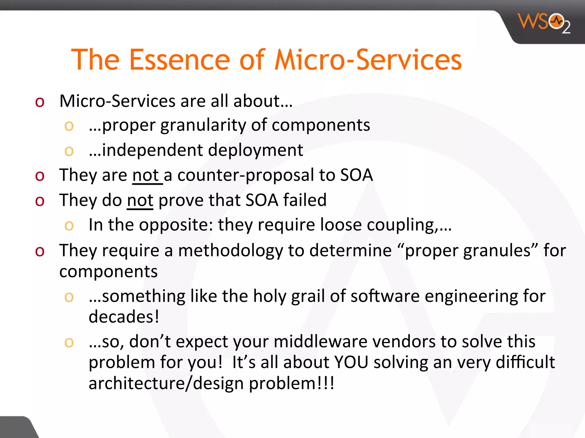 o  Micro-Services	are	all	about…	
o  …proper	granularity	of	components		
o  …independent	deployment	
o  They	are	not	a	counter-proposal	to	SOA	
o  They	do	not	prove	that	SOA	failed	
o  In	the	opposite:	they	require	loose	coupling,…	
o  They	require	a	methodology	to	determine	“proper	granules”	for	
components	
o  …something	like	the	holy	grail	of	soRware	engineering	for	
decades!	
o  …so,	don’t	expect	your	middleware	vendors	to	solve	this	
problem	for	you!		It’s	all	about	YOU	solving	an	very	diﬃcult	
architecture/design	problem!!!	
	
	
The Essence of Micro-Services
 