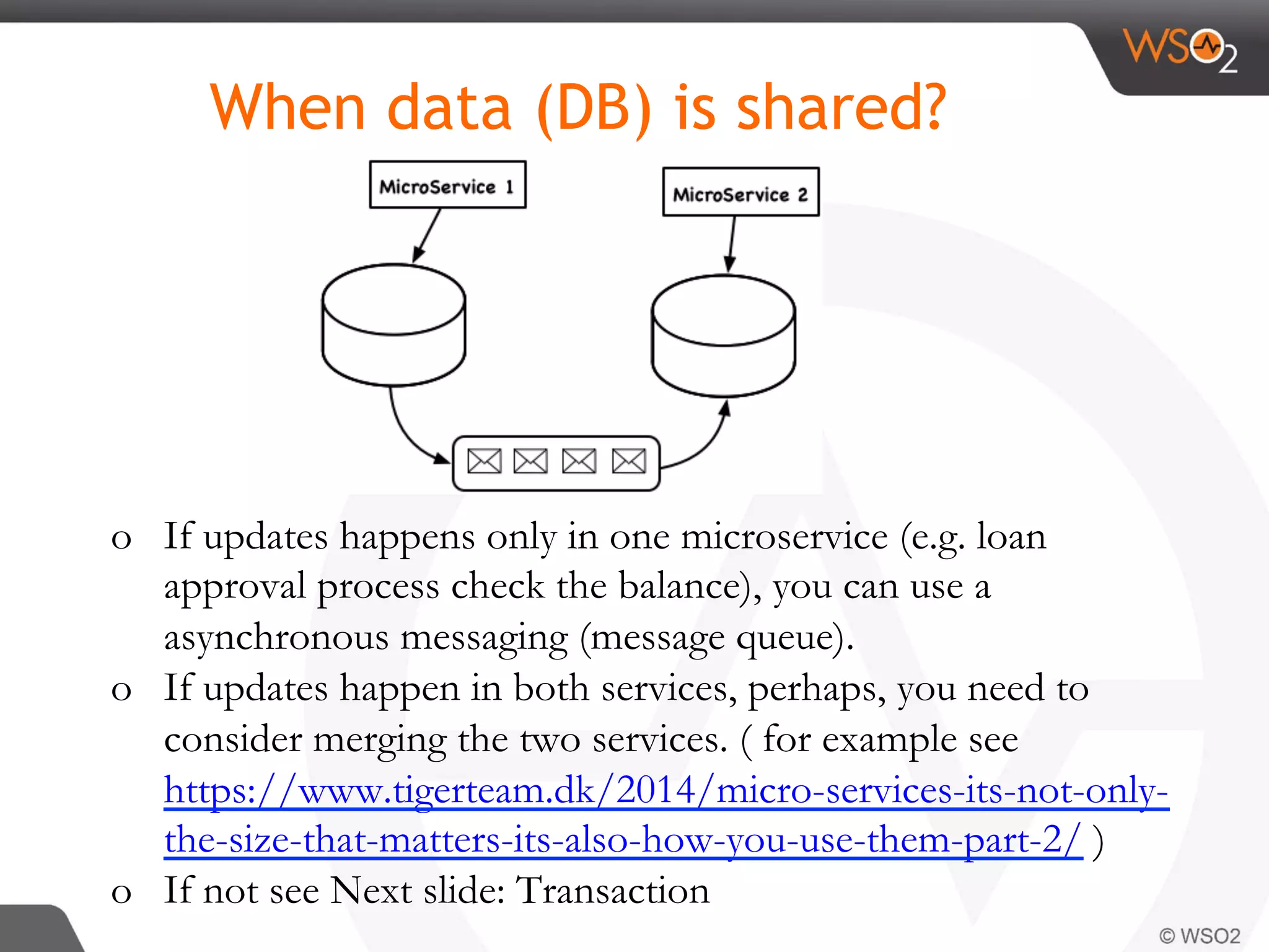 o  If updates happens only in one microservice (e.g. loan
approval process check the balance), you can use a
asynchronous messaging (message queue).
o  If updates happen in both services, perhaps, you need to
consider merging the two services. ( for example see
https://www.tigerteam.dk/2014/micro-services-its-not-only-
the-size-that-matters-its-also-how-you-use-them-part-2/ )
o  If not see Next slide: Transaction
When data (DB) is shared?
 