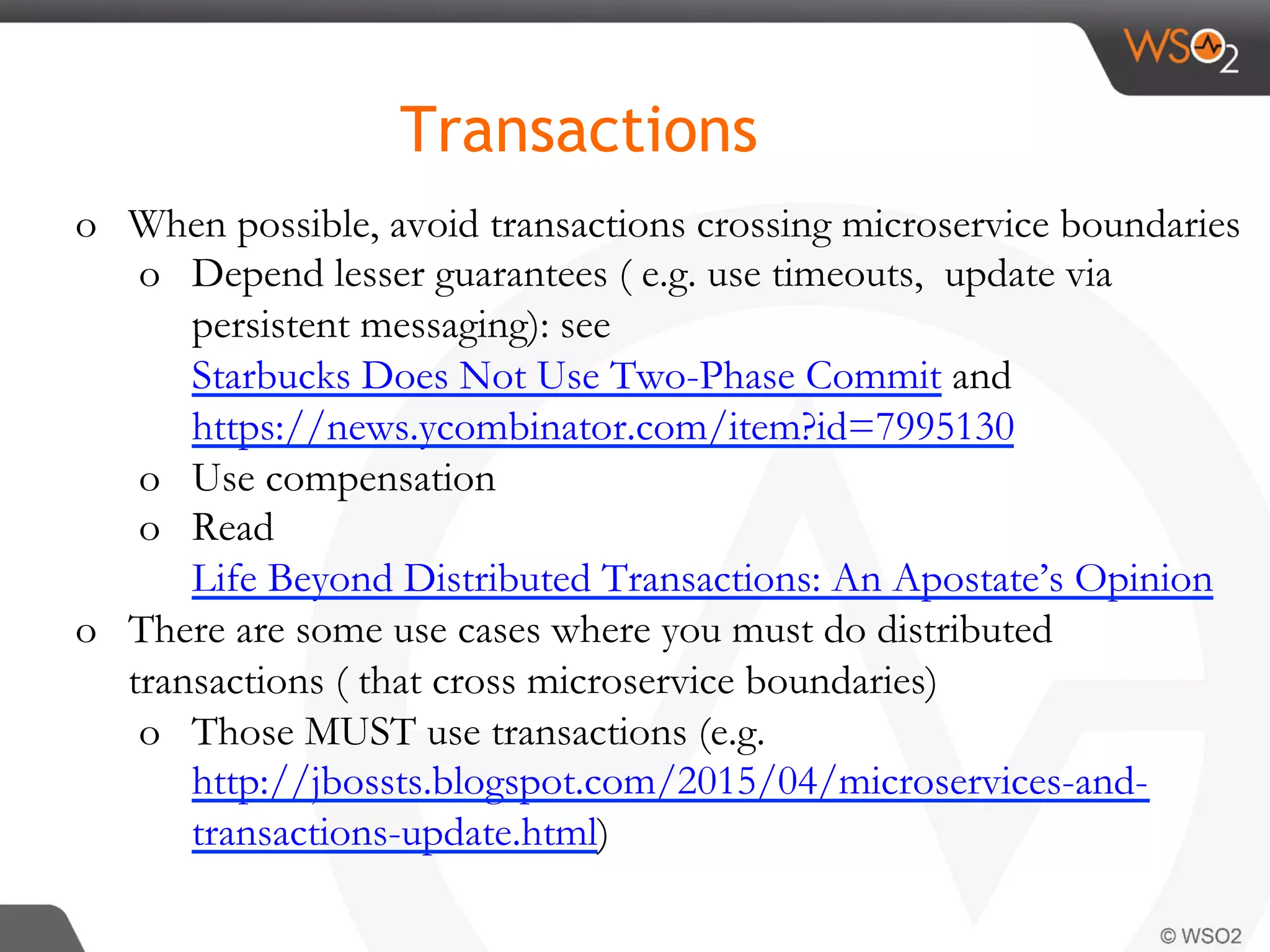 o  When possible, avoid transactions crossing microservice boundaries
o  Depend lesser guarantees ( e.g. use timeouts, update via
persistent messaging): see
Starbucks Does Not Use Two-Phase Commit and
https://news.ycombinator.com/item?id=7995130
o  Use compensation
o  Read
Life Beyond Distributed Transactions: An Apostate’s Opinion
o  There are some use cases where you must do distributed
transactions ( that cross microservice boundaries)
o  Those MUST use transactions (e.g.
http://jbossts.blogspot.com/2015/04/microservices-and-
transactions-update.html)
Transactions
 