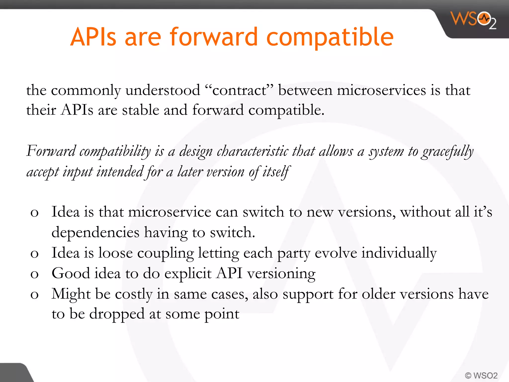 the commonly understood “contract” between microservices is that
their APIs are stable and forward compatible.
Forward compatibility is a design characteristic that allows a system to gracefully
accept input intended for a later version of itself
o  Idea is that microservice can switch to new versions, without all it’s
dependencies having to switch.
o  Idea is loose coupling letting each party evolve individually
o  Good idea to do explicit API versioning
o  Might be costly in same cases, also support for older versions have
to be dropped at some point
APIs are forward compatible
 