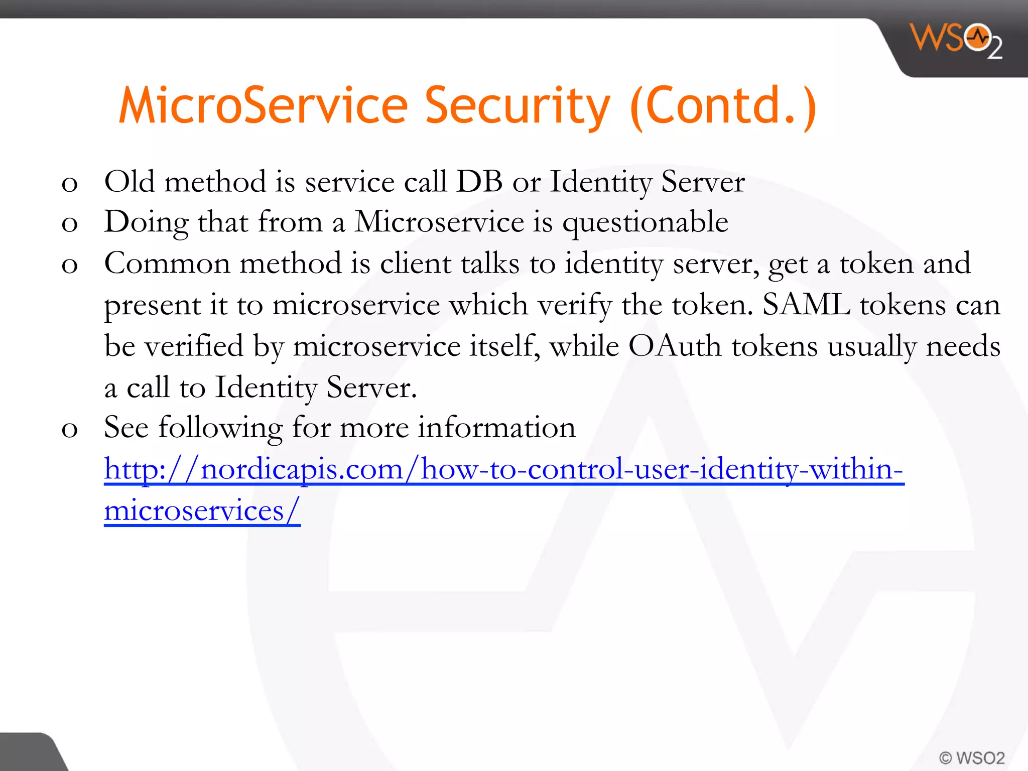 o  Old method is service call DB or Identity Server
o  Doing that from a Microservice is questionable
o  Common method is client talks to identity server, get a token and
present it to microservice which verify the token. SAML tokens can
be verified by microservice itself, while OAuth tokens usually needs
a call to Identity Server.
o  See following for more information
http://nordicapis.com/how-to-control-user-identity-within-
microservices/
MicroService Security (Contd.)
 