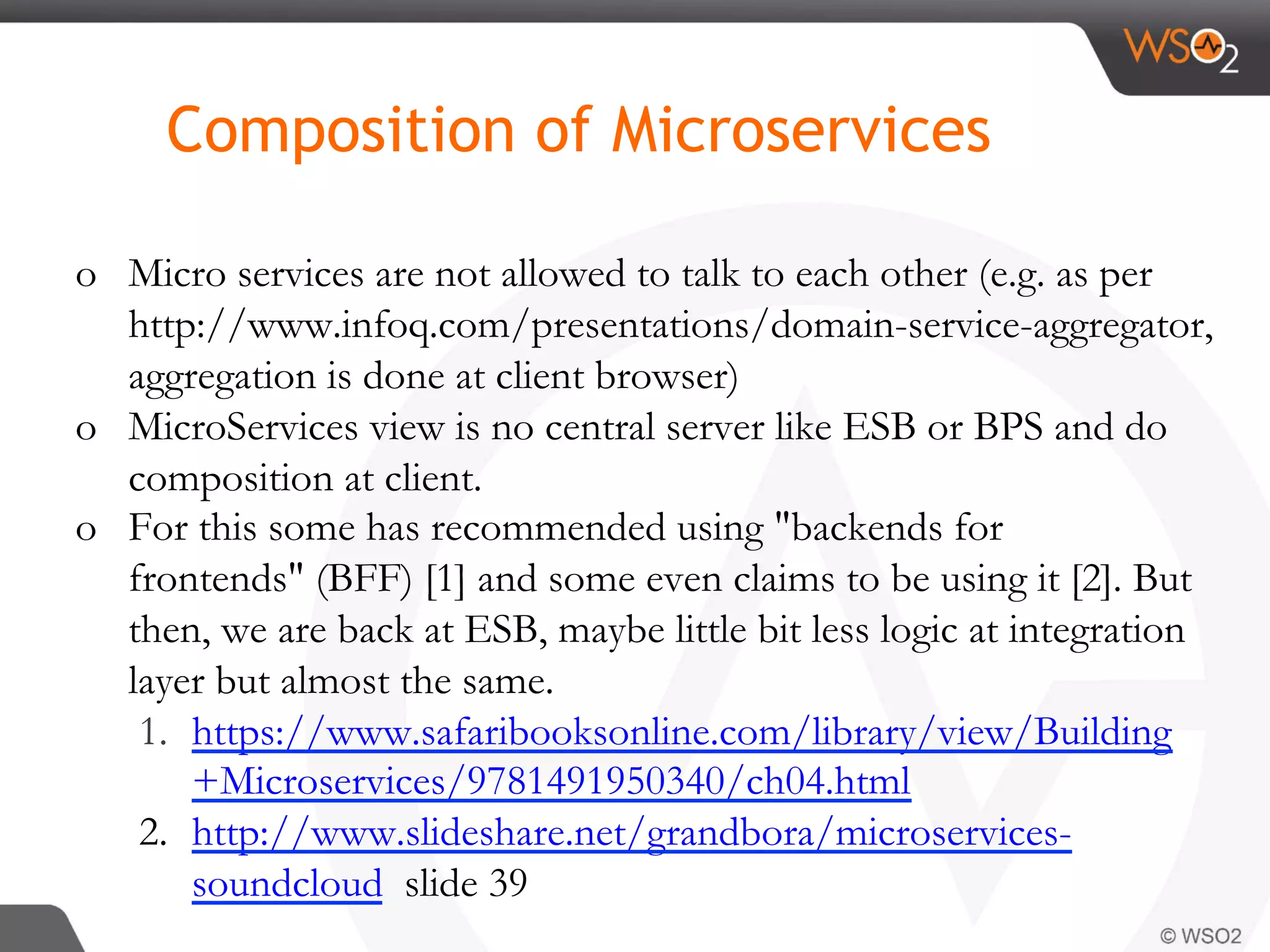 o  Micro services are not allowed to talk to each other (e.g. as per
http://www.infoq.com/presentations/domain-service-aggregator,
aggregation is done at client browser)
o  MicroServices view is no central server like ESB or BPS and do
composition at client.
o  For this some has recommended using "backends for
frontends" (BFF) [1] and some even claims to be using it [2]. But
then, we are back at ESB, maybe little bit less logic at integration
layer but almost the same.
1.  https://www.safaribooksonline.com/library/view/Building
+Microservices/9781491950340/ch04.html
2.  http://www.slideshare.net/grandbora/microservices-
soundcloud slide 39
Composition of Microservices
 