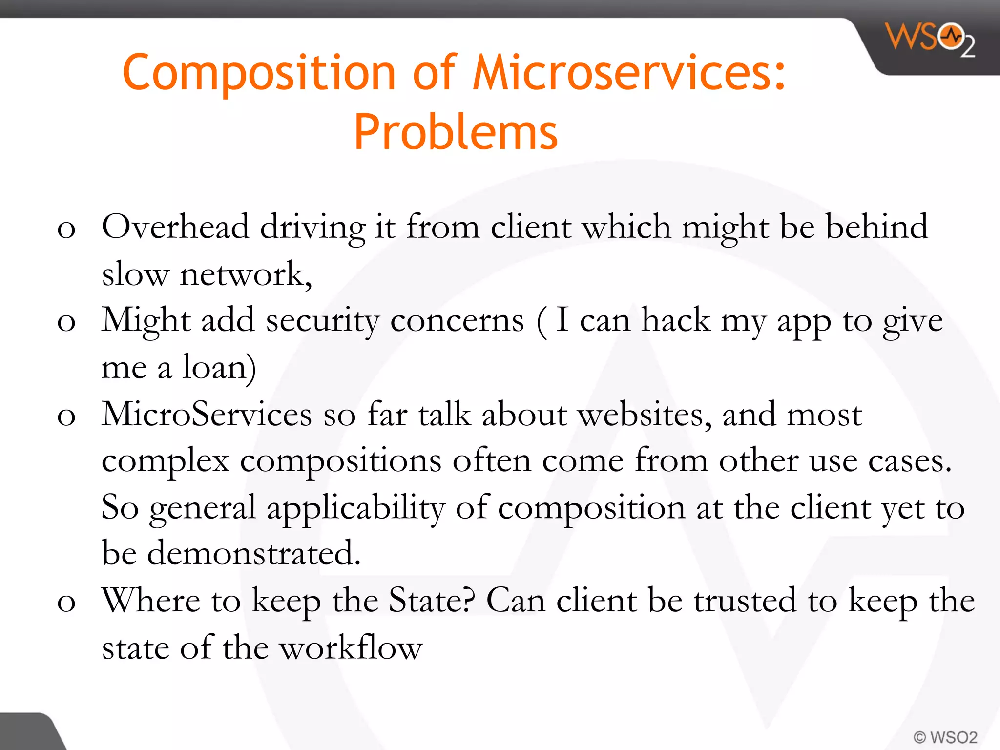 o  Overhead driving it from client which might be behind
slow network,
o  Might add security concerns ( I can hack my app to give
me a loan)
o  MicroServices so far talk about websites, and most
complex compositions often come from other use cases.
So general applicability of composition at the client yet to
be demonstrated.
o  Where to keep the State? Can client be trusted to keep the
state of the workflow
Composition of Microservices:
Problems
 