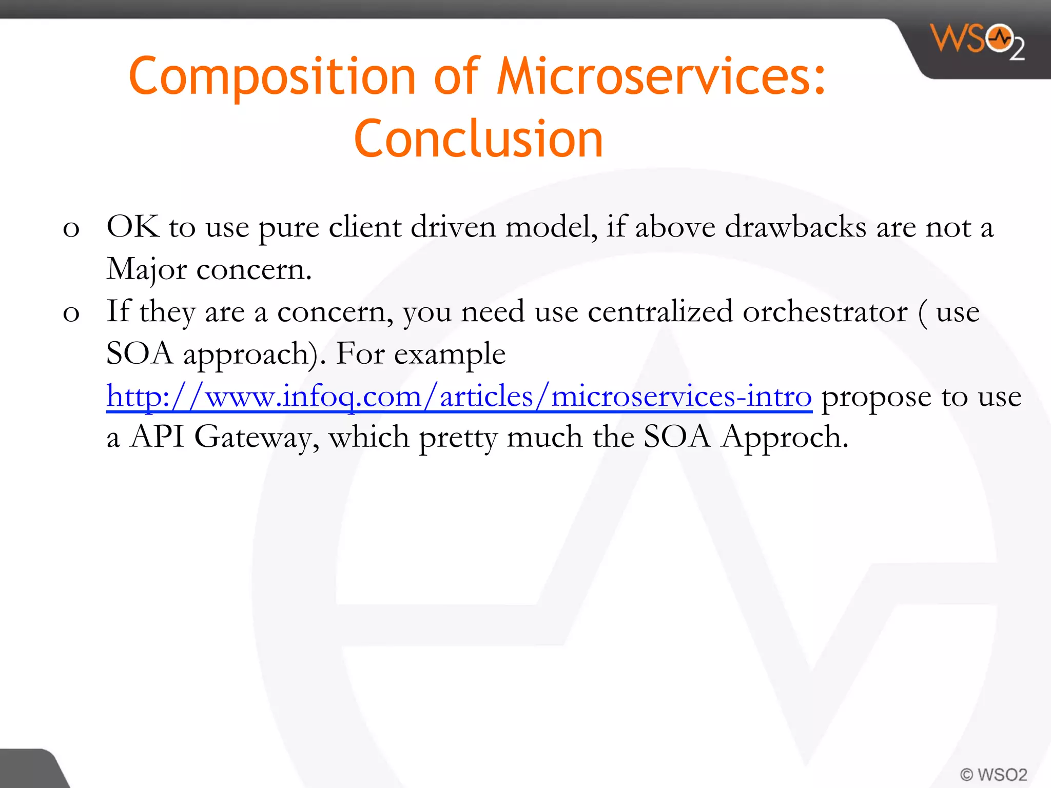 o  OK to use pure client driven model, if above drawbacks are not a
Major concern.
o  If they are a concern, you need use centralized orchestrator ( use
SOA approach). For example
http://www.infoq.com/articles/microservices-intro propose to use
a API Gateway, which pretty much the SOA Approch.
Composition of Microservices:
Conclusion
 