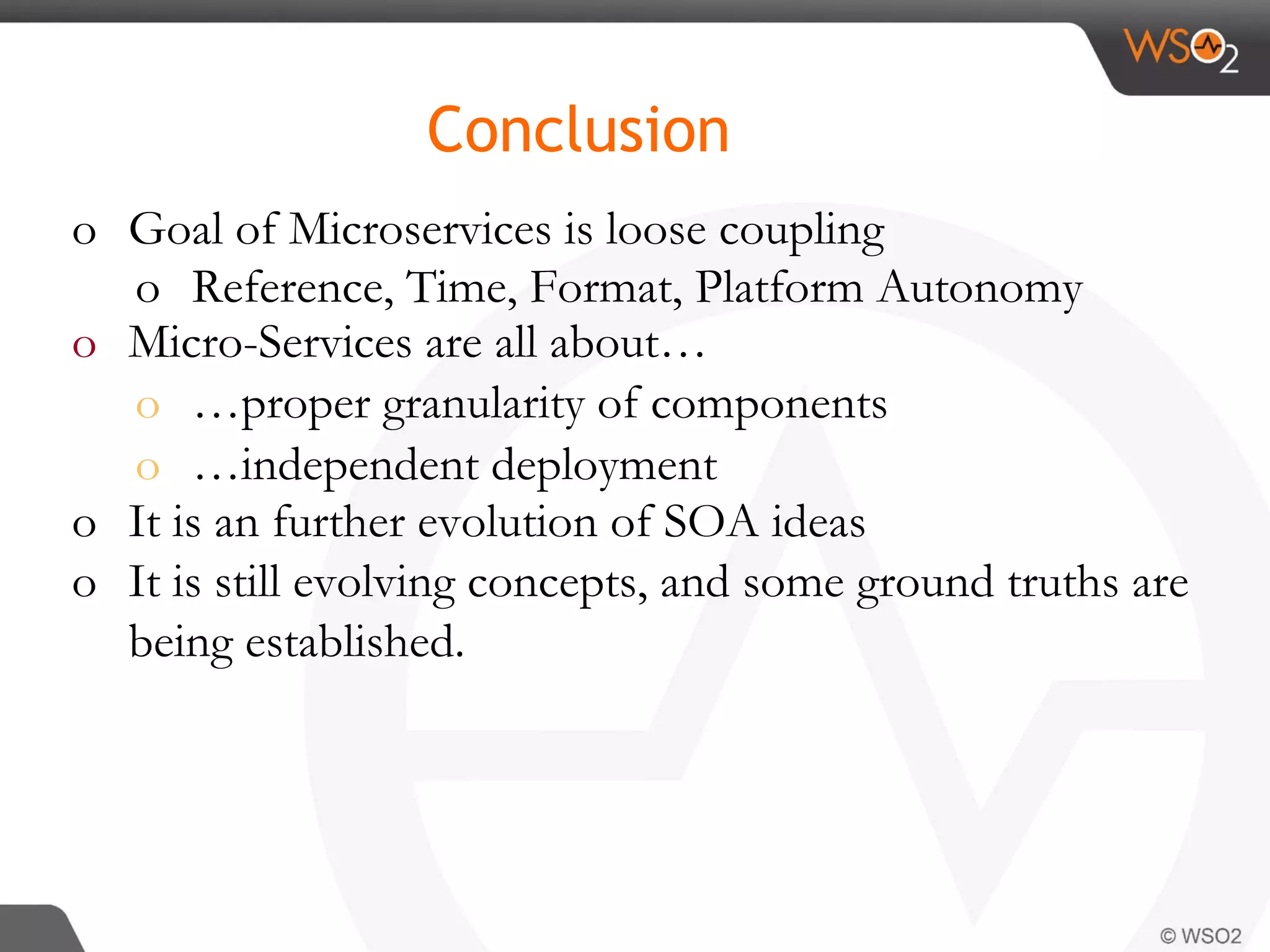 o  Goal of Microservices is loose coupling
o  Reference, Time, Format, Platform Autonomy
o  Micro-Services are all about…
o  …proper granularity of components
o  …independent deployment
o  It is an further evolution of SOA ideas
o  It is still evolving concepts, and some ground truths are
being established.
Conclusion
 