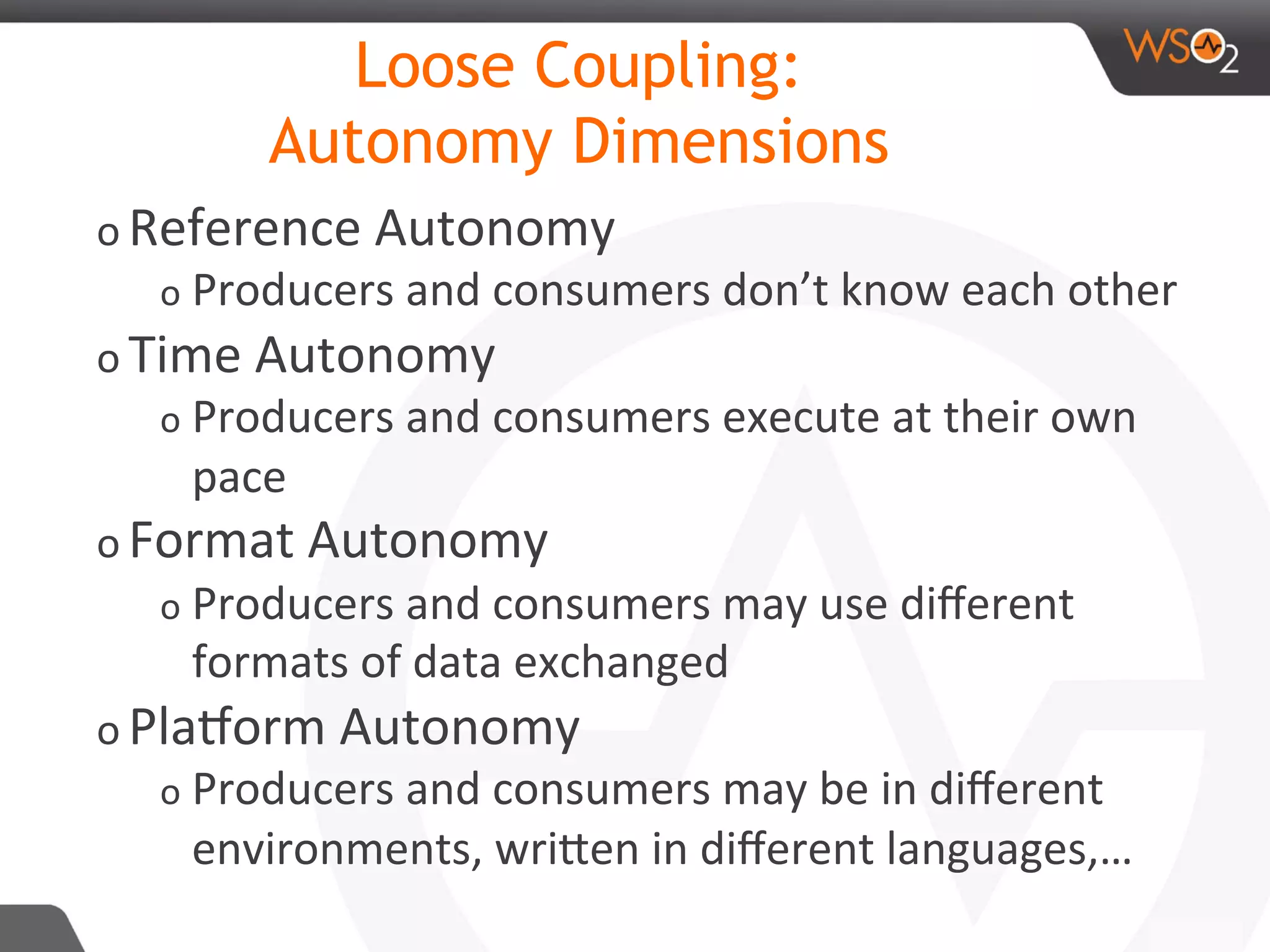 o Reference	Autonomy		
o Producers	and	consumers	don’t	know	each	other	
o Time	Autonomy	
o Producers	and	consumers	execute	at	their	own	
pace		
o Format	Autonomy	
o Producers	and	consumers	may	use	diﬀerent	
formats	of	data	exchanged	
o PlaAorm	Autonomy	
o Producers	and	consumers	may	be	in	diﬀerent	
environments,	wriDen	in	diﬀerent	languages,…	
Loose Coupling:
Autonomy Dimensions
 