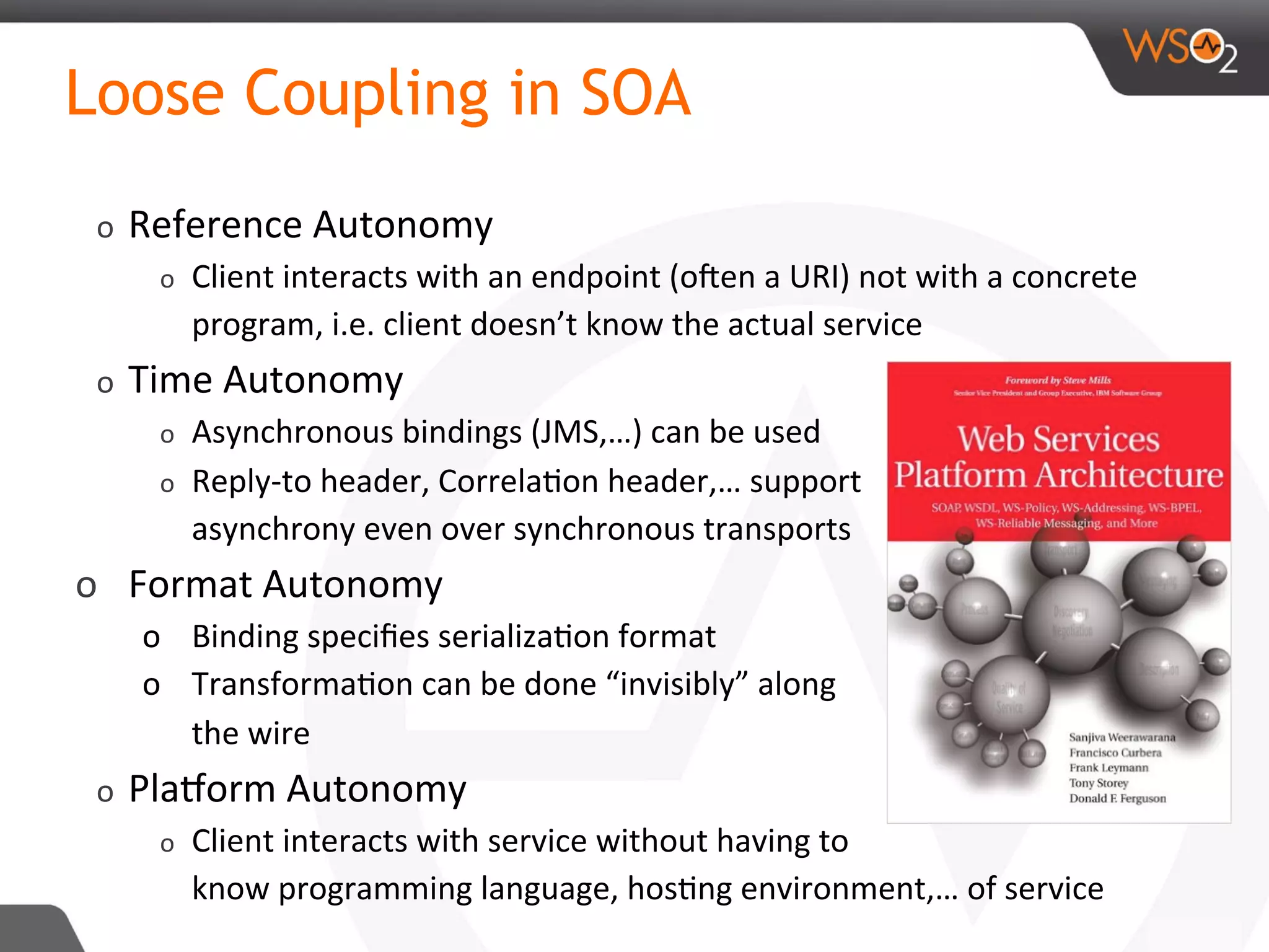 Loose Coupling in SOA
o  Reference	Autonomy	
o  Client	interacts	with	an	endpoint	(oRen	a	URI)	not	with	a	concrete	
program,	i.e.	client	doesn’t	know	the	actual	service	
o  Time	Autonomy	
o  Asynchronous	bindings	(JMS,…)	can	be	used	
o  Reply-to	header,	Correla8on	header,…	support	
asynchrony	even	over	synchronous	transports	
o  Format	Autonomy	
o  Binding	speciﬁes	serializa8on	format	
o  Transforma8on	can	be	done	“invisibly”	along		
the	wire	
o  PlaAorm	Autonomy	
o  Client	interacts	with	service	without	having	to		
know	programming	language,	hos8ng	environment,…	of	service	
 