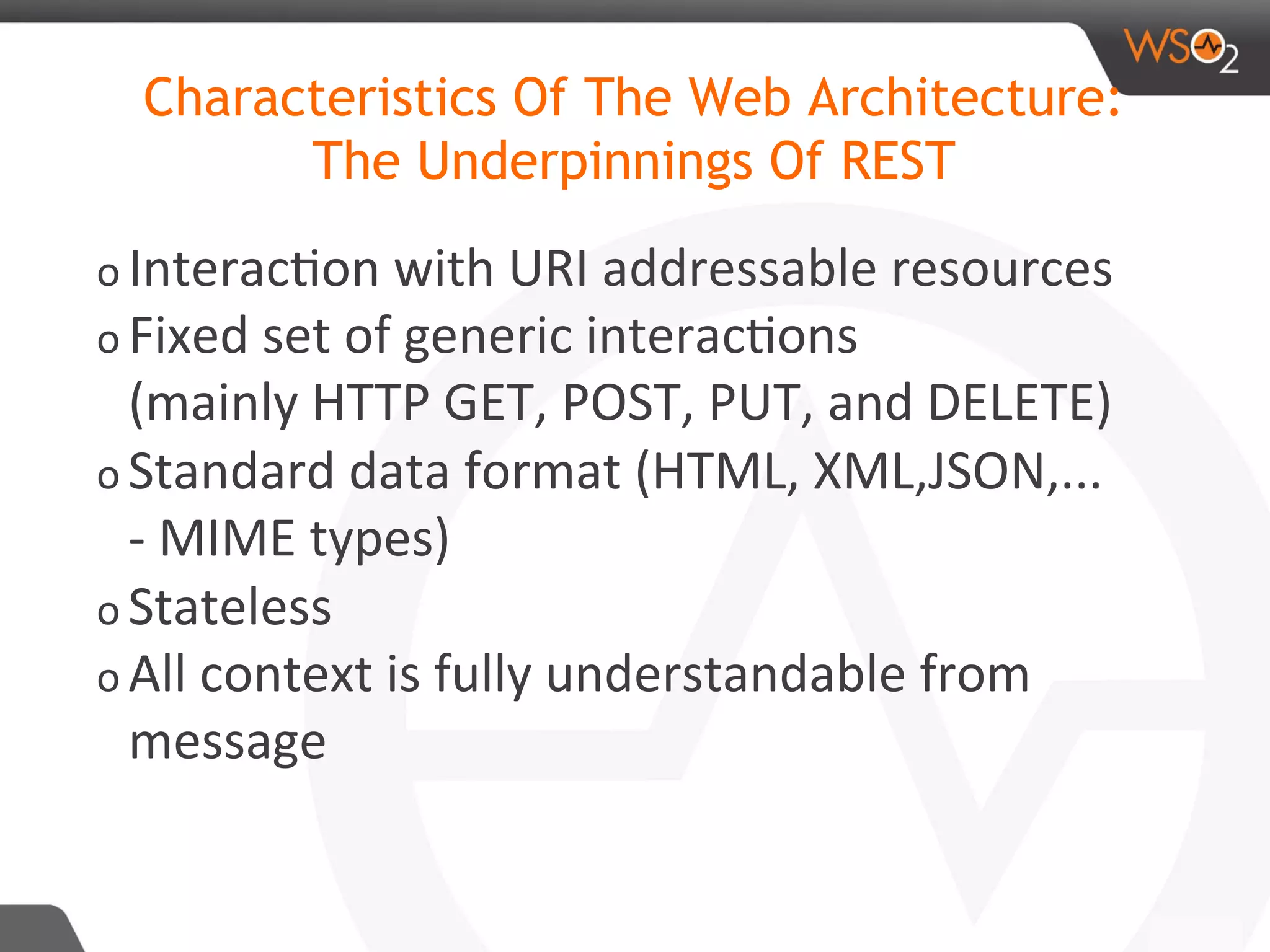 o Interac8on	with	URI	addressable	resources	
o Fixed	set	of	generic	interac8ons		
(mainly	HTTP	GET,	POST,	PUT,	and	DELETE)	
o Standard	data	format	(HTML,	XML,JSON,...	
-	MIME	types)	
o Stateless	
o All	context	is	fully	understandable	from	
message		
Characteristics Of The Web Architecture:
The Underpinnings Of REST
 
