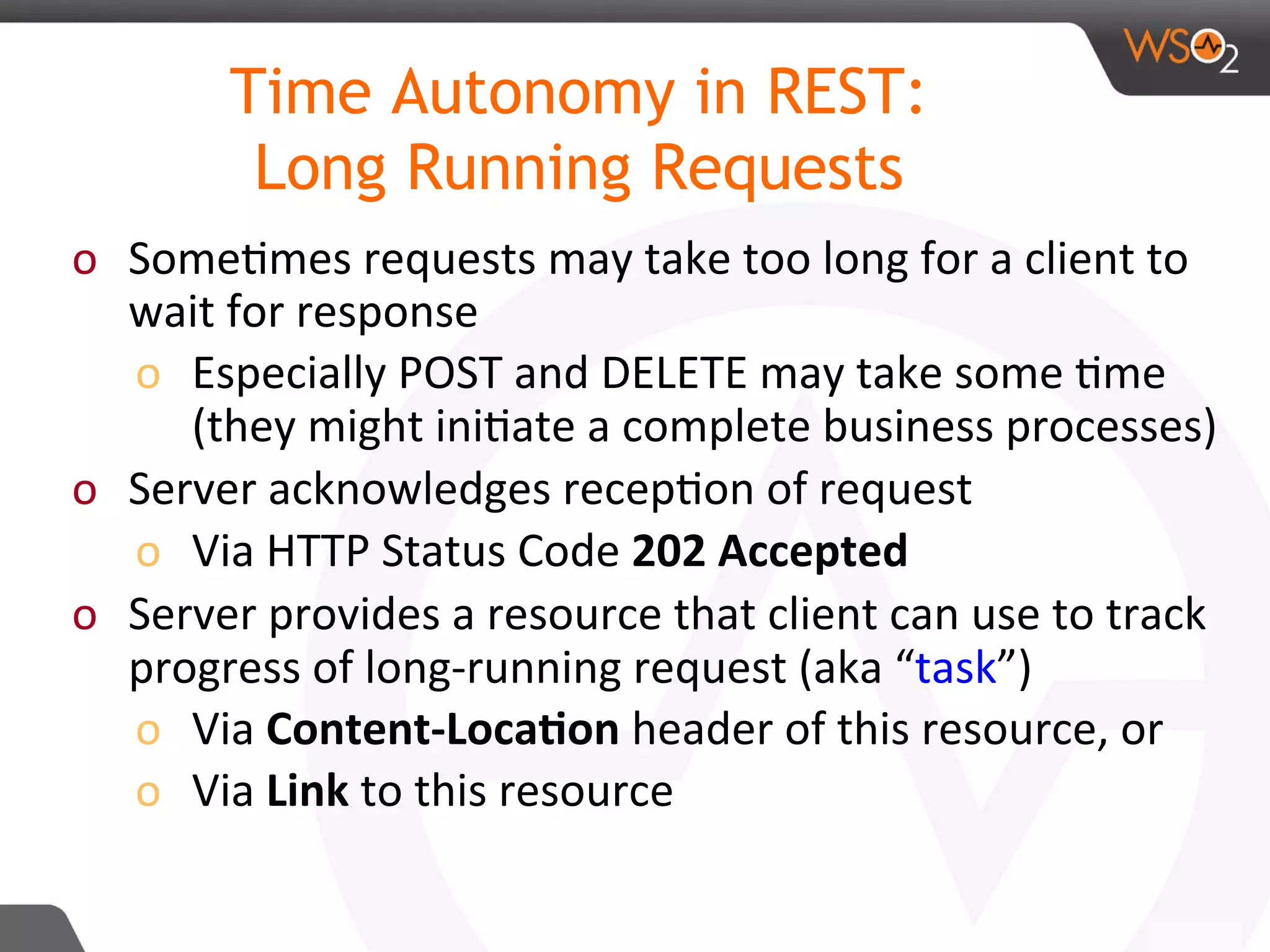o  Some8mes	requests	may	take	too	long	for	a	client	to	
wait	for	response	
o  Especially	POST	and	DELETE	may	take	some	8me	
(they	might	ini8ate	a	complete	business	processes)	
o  Server	acknowledges	recep8on	of	request	
o  Via	HTTP	Status	Code	202	Accepted		
o  Server	provides	a	resource	that	client	can	use	to	track	
progress	of	long-running	request	(aka	“task”)	
o  Via	Content-Loca:on	header	of	this	resource,	or	
o  Via	Link	to	this	resource	
	
	
Time Autonomy in REST:
Long Running Requests
 