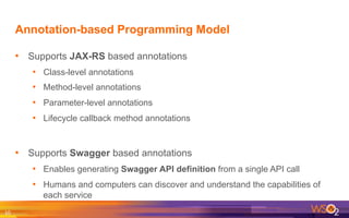 Annotation-based Programming Model
•  Supports JAX-RS based annotations
•  Class-level annotations
•  Method-level annotations
•  Parameter-level annotations
•  Lifecycle callback method annotations
•  Supports Swagger based annotations
•  Enables generating Swagger API definition from a single API call
•  Humans and computers can discover and understand the capabilities of
each service
10	
  
 