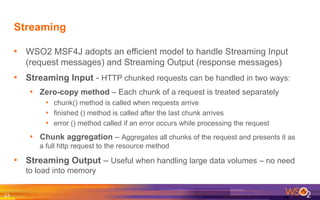 Streaming
•  WSO2 MSF4J adopts an efficient model to handle Streaming Input
(request messages) and Streaming Output (response messages)
•  Streaming Input - HTTP chunked requests can be handled in two ways:
•  Zero-copy method – Each chunk of a request is treated separately
•  chunk() method is called when requests arrive
•  finished () method is called after the last chunk arrives
•  error () method called if an error occurs while processing the request
•  Chunk aggregation – Aggregates all chunks of the request and presents it as
a full http request to the resource method
•  Streaming Output – Useful when handling large data volumes – no need
to load into memory
13	
  
 