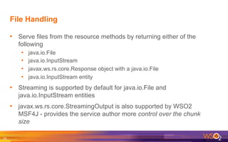 File Handling
•  Serve files from the resource methods by returning either of the
following
•  java.io.File
•  java.io.InputStream
•  javax.ws.rs.core.Response object with a java.io.File
•  java.io.InputStream entity
•  Streaming is supported by default for java.io.File and
java.io.InputStream entities
•  javax.ws.rs.core.StreamingOutput is also supported by WSO2
MSF4J - provides the service author more control over the chunk
size
15	
  
 