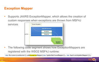 Exception Mapper
•  Supports JAXRS ExceptionMapper, which allows the creation of
custom responses when exceptions are thrown from MSF4J
services
•  The following code segment shows how ExceptionMappers are
registered with the WSO2 MSF4J runtime:
17	
  
 