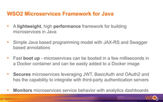 WSO2 Microservices Framework for Java
•  A lightweight, high performance framework for building
microservices in Java
•  Simple Java based programming model with JAX-RS and Swagger
based annotations
•  Fast boot up - microservices can be booted in a few milliseconds in
a Docker container and can be easily added to a Docker image
•  Secures microservices leveraging JWT, BasicAuth and OAuth2 and
has the capability to integrate with third-party authentication servers
•  Monitors microservices service behavior with analytics dashboards
6	
  
 