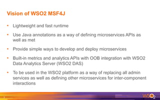 Vision of WSO2 MSF4J
•  Lightweight and fast runtime
•  Use Java annotations as a way of defining microservices APIs as
well as met
•  Provide simple ways to develop and deploy microservices
•  Built-in metrics and analytics APIs with OOB integration with WSO2
Data Analytics Server (WSO2 DAS)
•  To be used in the WSO2 platform as a way of replacing all admin
services as well as defining other microservices for inter-component
interactions
7	
  
 