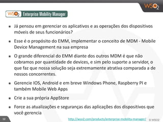 12 
๏ Já 
pensou 
em 
gerenciar 
os 
aplicativos 
e 
as 
operações 
dos 
dispositivos 
móveis 
de 
seus 
funcionários? 
๏ Esse 
é 
o 
propósito 
do 
EMM, 
implementar 
o 
conceito 
de 
MDM 
-­‐ 
Mobile 
Device 
Management 
na 
sua 
empresa 
๏ O 
grande 
diferencial 
do 
EMM 
diante 
dos 
outros 
MDM 
é 
que 
não 
cobramos 
por 
quantidade 
de 
devices, 
e 
sim 
pelo 
suporte 
a 
servidor, 
o 
que 
faz 
que 
nossa 
solução 
seja 
extremamente 
atrativa 
comparada 
a 
de 
nossos 
concorrentes. 
๏ Gerencie 
IOS, 
Android 
e 
em 
breve 
Windows 
Phone, 
Raspberry 
PI 
e 
também 
Mobile 
Web 
Apps 
๏ Crie 
a 
sua 
própria 
AppStore 
๏ Force 
as 
atualizações 
e 
seguranças 
das 
aplicações 
dos 
dispositivos 
que 
você 
gerencia 
http://wso2.com/products/enterprise-­‐mobility-­‐manager/ 
 