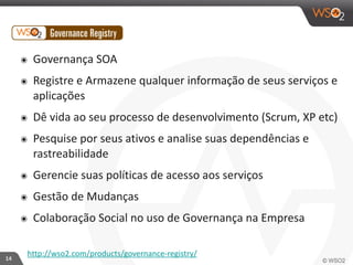 14 
๏ Governança 
SOA 
๏ Registre 
e 
Armazene 
qualquer 
informação 
de 
seus 
serviços 
e 
aplicações 
๏ Dê 
vida 
ao 
seu 
processo 
de 
desenvolvimento 
(Scrum, 
XP 
etc) 
๏ Pesquise 
por 
seus 
ativos 
e 
analise 
suas 
dependências 
e 
rastreabilidade 
๏ Gerencie 
suas 
políticas 
de 
acesso 
aos 
serviços 
๏ Gestão 
de 
Mudanças 
๏ Colaboração 
Social 
no 
uso 
de 
Governança 
na 
Empresa 
http://wso2.com/products/governance-­‐registry/ 
 