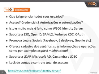 15 
๏ Que 
tal 
gerenciar 
todos 
seus 
usuários? 
๏ Acesso? 
Credenciais? 
Autorizações 
e 
autenticações? 
๏ Isto 
e 
muito 
mais 
é 
feito 
como 
WSO2 
Identity 
Server 
๏ Suporte 
a 
SSO, 
OpenID, 
SAML2, 
Kerberos 
KDC, 
OAuth 
๏ Promova 
Logins 
Sociais 
(Facebook, 
Salesforce, 
Google 
etc) 
๏ Ofereça 
cadastro 
dos 
usuários, 
suas 
informações 
e 
operações 
como 
por 
exemplo: 
esqueci 
minha 
senha! 
๏ Suporte 
a 
LDAP, 
Microsoft 
AD, 
Cassandra 
e 
JDBC 
๏ Lock 
de 
contas 
e 
controle 
total 
de 
acessos 
http://wso2.com/products/identity-­‐server/ 
 