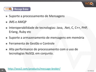 16 
๏ Suporte 
a 
processamento 
de 
Mensagens 
๏ JMS 
e 
AMQP 
๏ Interoperabilidade 
de 
tecnologias: 
Java, 
.Net, 
C, 
C++, 
PHP, 
Erlang, 
Ruby 
etc 
๏ Suporte 
a 
armazenamento 
de 
mensagens 
em 
memória 
๏ Ferramenta 
de 
Gestão 
e 
Controle 
๏ Alta 
performance 
de 
processamento 
com 
o 
uso 
de 
tecnologias 
NoSQL 
em 
conjunto. 
http://wso2.com/products/message-­‐broker/ 
 