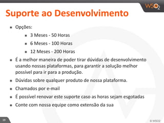 19 
Suporte 
ao 
Desenvolvimento 
๏ Opções: 
๏ 3 
Meses 
-­‐ 
50 
Horas 
๏ 6 
Meses 
-­‐ 
100 
Horas 
๏ 12 
Meses 
-­‐ 
200 
Horas 
๏ É 
a 
melhor 
maneira 
de 
poder 
tirar 
dúvidas 
de 
desenvolvimento 
usando 
nossas 
plataformas, 
para 
garantir 
a 
solução 
melhor 
possível 
para 
ir 
para 
a 
produção. 
๏ Dúvidas 
sobre 
qualquer 
produto 
de 
nossa 
plataforma. 
๏ Chamados 
por 
e-­‐mail 
๏ É 
possível 
renovar 
este 
suporte 
caso 
as 
horas 
sejam 
esgotadas 
๏ Conte 
com 
nossa 
equipe 
como 
extensão 
da 
sua 
 