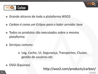 4 
๏ Grande 
alicerce 
de 
toda 
a 
plataforma 
WSO2 
๏ Carbon 
é 
como 
um 
Eclipse 
para 
o 
lador 
servidor 
Java 
๏ Todos 
os 
produtos 
são 
executados 
sobre 
a 
mesma 
plataforma 
๏ Serviços 
comuns: 
๏ Log, 
Cache, 
UI, 
Segurança, 
Transportes, 
Cluster, 
gestão 
de 
usuários 
etc 
๏ OSGI 
(Equinox) 
http://wso2.com/products/carbon/ 
 