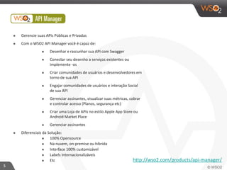 5 
๏ Gerencie 
suas 
APIs 
Públicas 
e 
Privadas 
๏ Com 
o 
WSO2 
API 
Manager 
você 
é 
capaz 
de: 
๏ Desenhar 
e 
rascunhar 
sua 
API 
com 
Swagger 
๏ Conectar 
seu 
desenho 
a 
serviços 
existentes 
ou 
implemente 
-­‐os 
๏ Criar 
comunidades 
de 
usuários 
e 
desenvolvedores 
em 
torno 
de 
sua 
API 
๏ Engajar 
comunidades 
de 
usuários 
e 
interação 
Social 
de 
sua 
API 
๏ Gerenciar 
assinantes, 
visualizar 
suas 
métricas, 
cobrar 
e 
controlar 
acesso 
(Planos, 
segurança 
etc) 
๏ Criar 
uma 
Loja 
de 
APIs 
no 
estilo 
Apple 
App 
Store 
ou 
Android 
Market 
Place 
๏ Gerenciar 
assinantes 
๏ Diferenciais 
da 
Solução: 
๏ 100% 
Opensource 
๏ Na 
nuvem, 
on-­‐premise 
ou 
híbrida 
๏ Interface 
100% 
customizável 
๏ Labels 
Internacionalizáveis 
๏ Etc http://wso2.com/products/api-­‐manager/ 
 