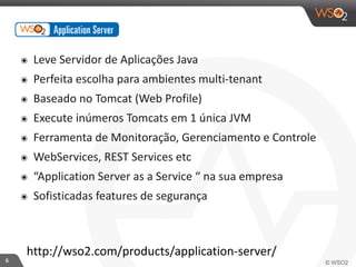 6 
๏ Leve 
Servidor 
de 
Aplicações 
Java 
๏ Perfeita 
escolha 
para 
ambientes 
multi-­‐tenant 
๏ Baseado 
no 
Tomcat 
(Web 
Profile) 
๏ Execute 
inúmeros 
Tomcats 
em 
1 
única 
JVM 
๏ Ferramenta 
de 
Monitoração, 
Gerenciamento 
e 
Controle 
๏ WebServices, 
REST 
Services 
etc 
๏ “Application 
Server 
as 
a 
Service 
“ 
na 
sua 
empresa 
๏ Sofisticadas 
features 
de 
segurança 
http://wso2.com/products/application-­‐server/ 
 
