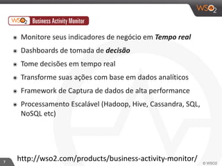 7 
๏ Monitore 
seus 
indicadores 
de 
negócio 
em 
Tempo 
real 
๏ Dashboards 
de 
tomada 
de 
decisão 
๏ Tome 
decisões 
em 
tempo 
real 
๏ Transforme 
suas 
ações 
com 
base 
em 
dados 
analíticos 
๏ Framework 
de 
Captura 
de 
dados 
de 
alta 
performance 
๏ Processamento 
Escalável 
(Hadoop, 
Hive, 
Cassandra, 
SQL, 
NoSQL 
etc) 
http://wso2.com/products/business-­‐activity-­‐monitor/ 
 