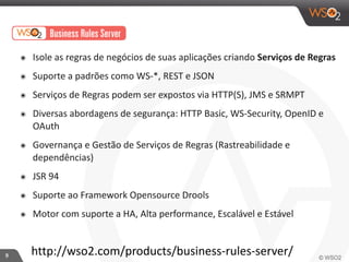 9 
๏ Isole 
as 
regras 
de 
negócios 
de 
suas 
aplicações 
criando 
Serviços 
de 
Regras 
๏ Suporte 
a 
padrões 
como 
WS-­‐*, 
REST 
e 
JSON 
๏ Serviços 
de 
Regras 
podem 
ser 
expostos 
via 
HTTP(S), 
JMS 
e 
SRMPT 
๏ Diversas 
abordagens 
de 
segurança: 
HTTP 
Basic, 
WS-­‐Security, 
OpenID 
e 
OAuth 
๏ Governança 
e 
Gestão 
de 
Serviços 
de 
Regras 
(Rastreabilidade 
e 
dependências) 
๏ JSR 
94 
๏ Suporte 
ao 
Framework 
Opensource 
Drools 
๏ Motor 
com 
suporte 
a 
HA, 
Alta 
performance, 
Escalável 
e 
Estável 
http://wso2.com/products/business-­‐rules-­‐server/ 
 