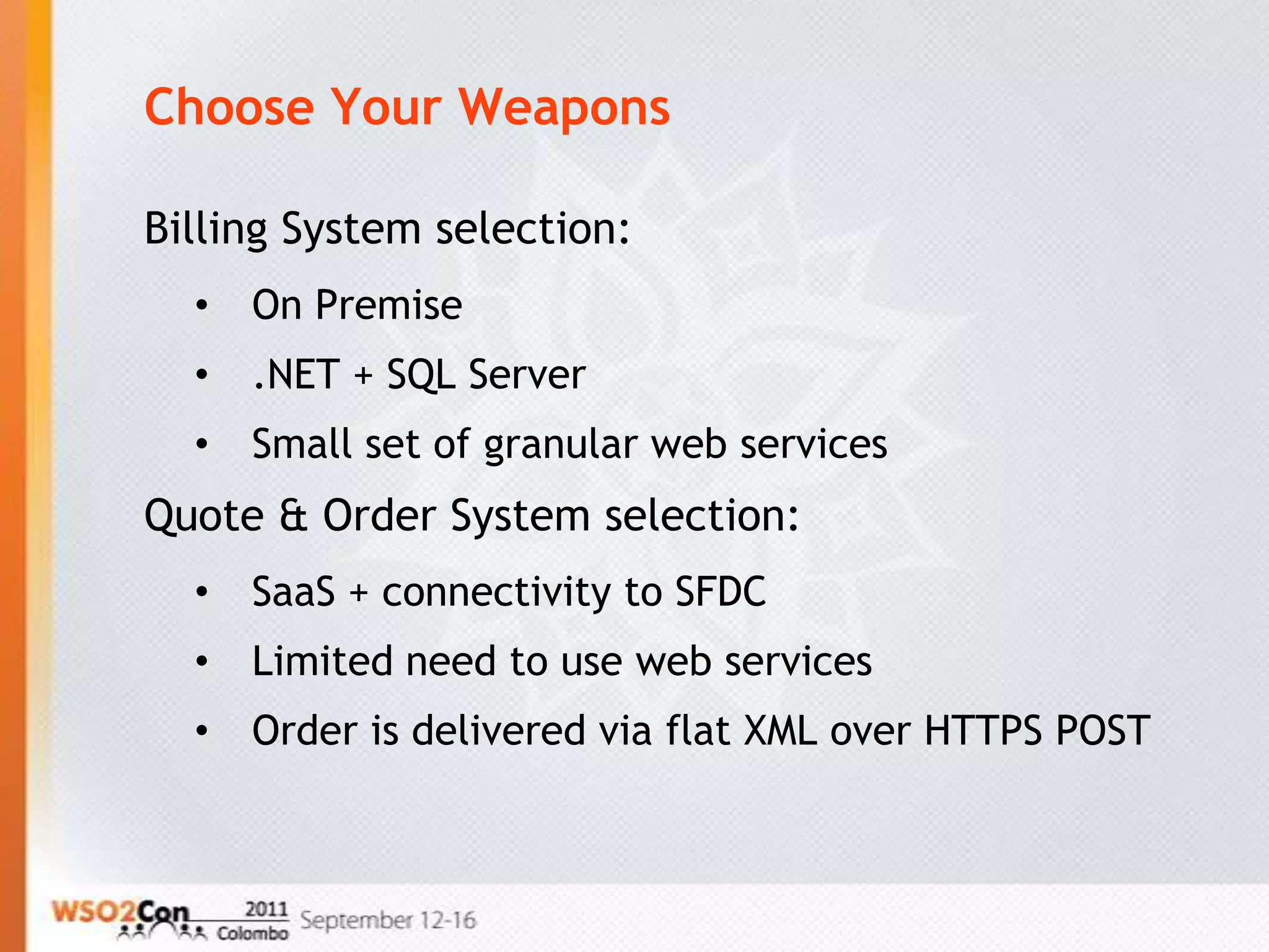 Choose Your Weapons

Billing System selection:
  •   On Premise
  •   .NET + SQL Server
  •   Small set of granular web services
Quote & Order System selection:
  •   SaaS + connectivity to SFDC
  •   Limited need to use web services
  •   Order is delivered via flat XML over HTTPS POST
 
