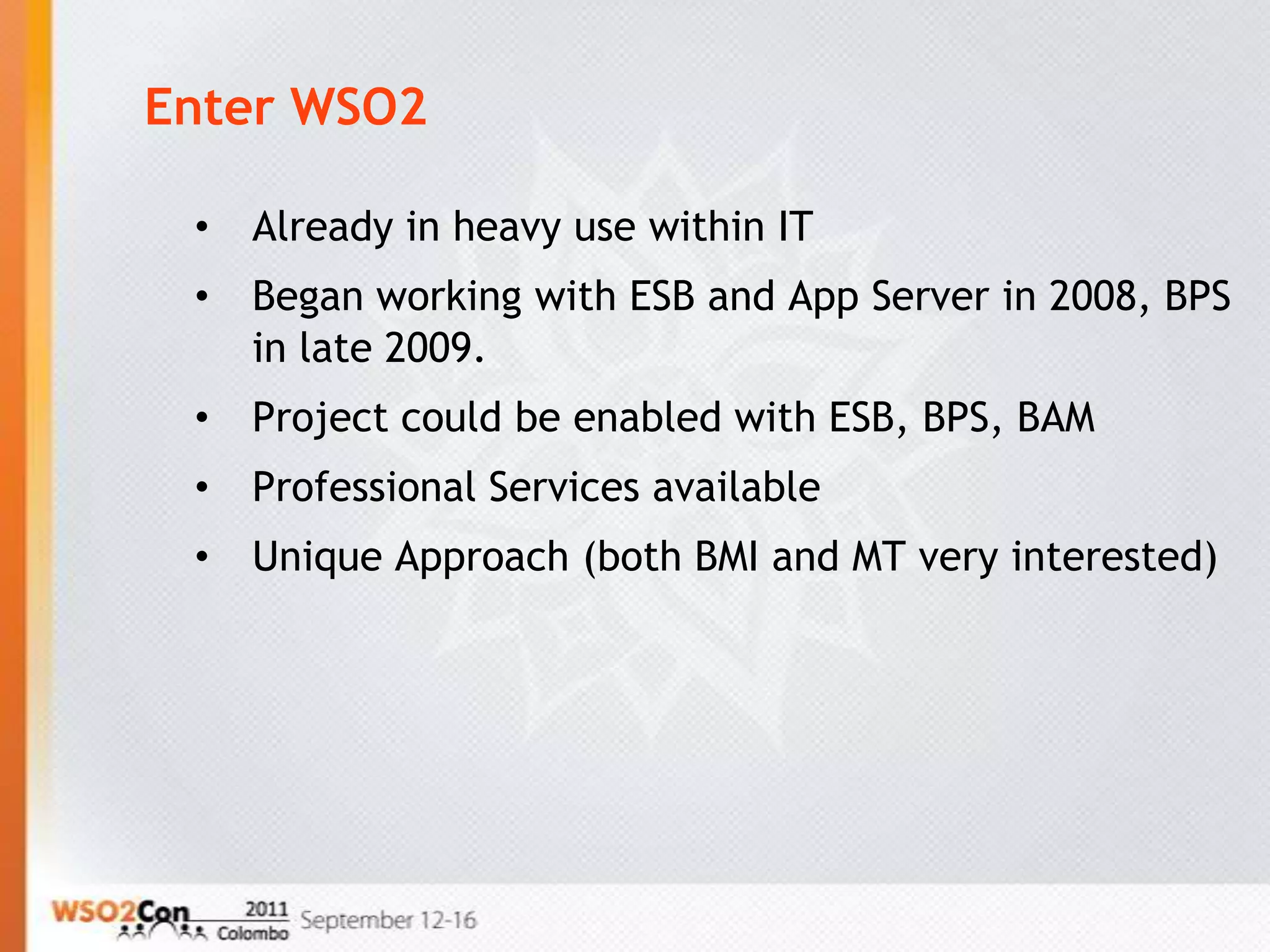 Enter WSO2

 •   Already in heavy use within IT
 •   Began working with ESB and App Server in 2008, BPS
     in late 2009.
 •   Project could be enabled with ESB, BPS, BAM
 •   Professional Services available
 •   Unique Approach (both BMI and MT very interested)
 