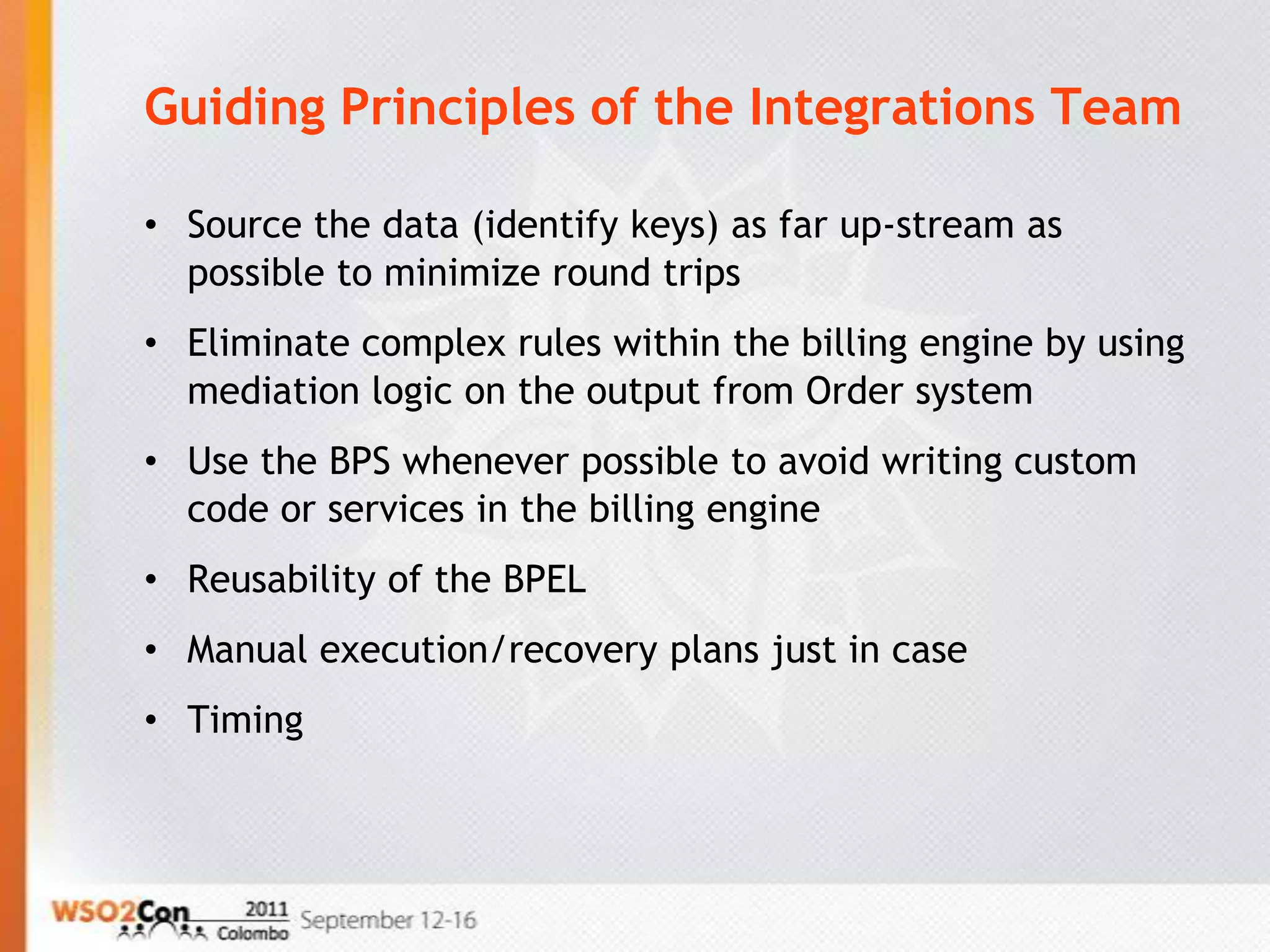 Guiding Principles of the Integrations Team

• Source the data (identify keys) as far up-stream as
  possible to minimize round trips
• Eliminate complex rules within the billing engine by using
  mediation logic on the output from Order system
• Use the BPS whenever possible to avoid writing custom
  code or services in the billing engine
• Reusability of the BPEL
• Manual execution/recovery plans just in case
• Timing
 