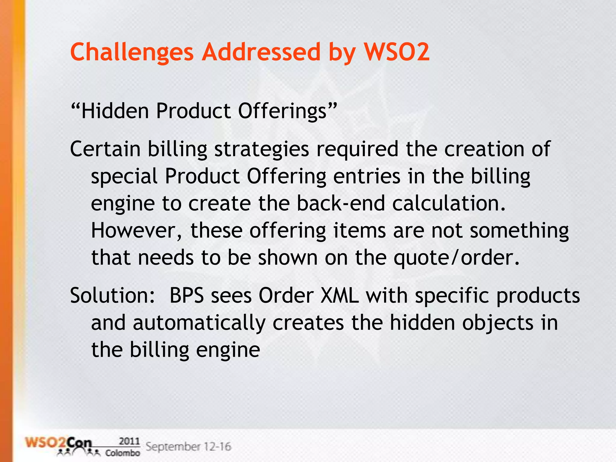 Challenges Addressed by WSO2

“Hidden Product Offerings”
Certain billing strategies required the creation of
  special Product Offering entries in the billing
  engine to create the back-end calculation.
  However, these offering items are not something
  that needs to be shown on the quote/order.
Solution: BPS sees Order XML with specific products
  and automatically creates the hidden objects in
  the billing engine
 