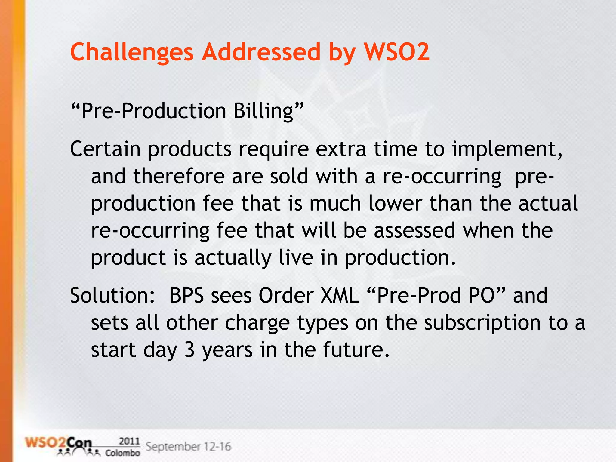 Challenges Addressed by WSO2

“Pre-Production Billing”
Certain products require extra time to implement,
  and therefore are sold with a re-occurring pre-
  production fee that is much lower than the actual
  re-occurring fee that will be assessed when the
  product is actually live in production.
Solution: BPS sees Order XML “Pre-Prod PO” and
  sets all other charge types on the subscription to a
  start day 3 years in the future.
 