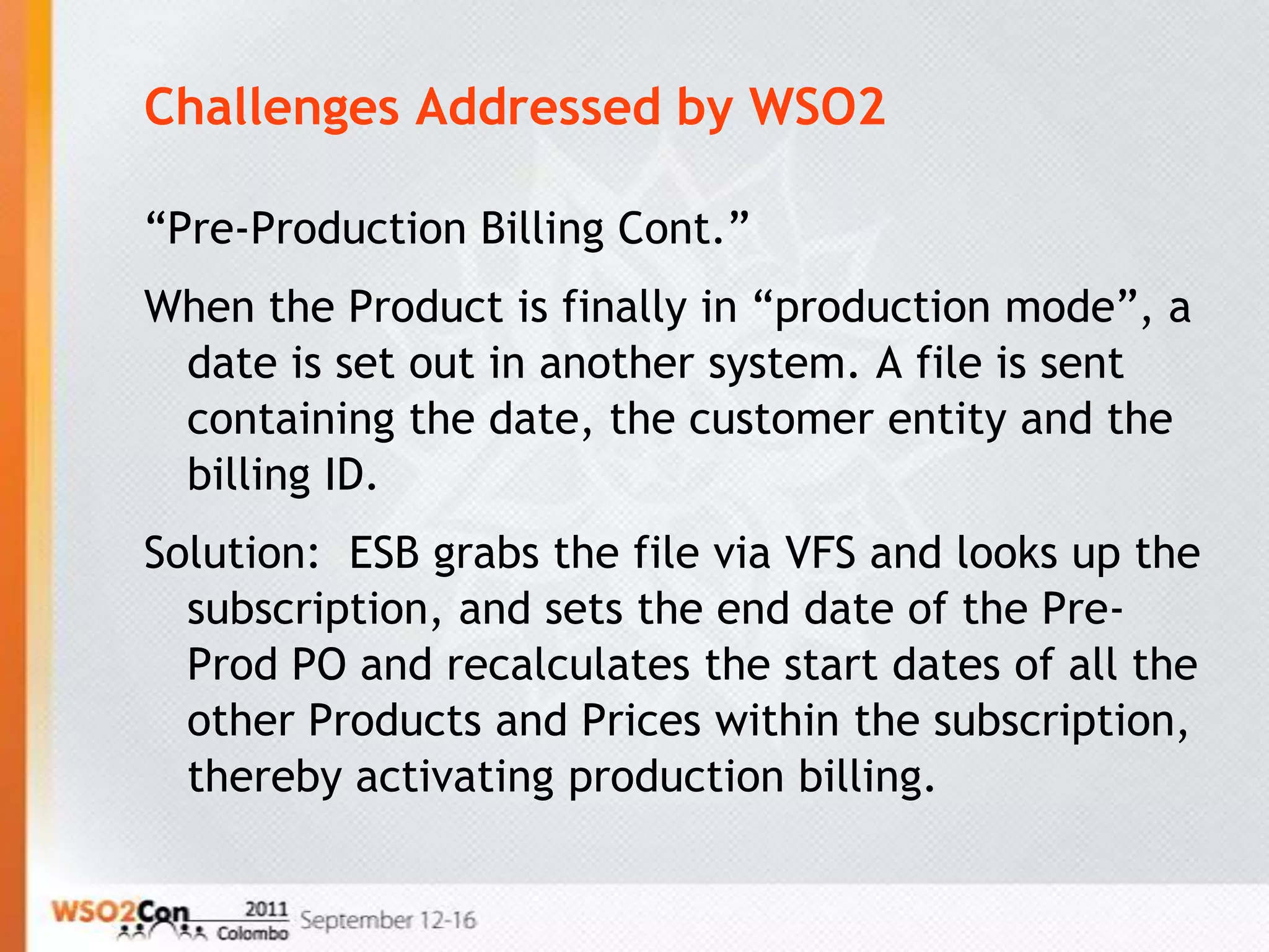 Challenges Addressed by WSO2

“Pre-Production Billing Cont.”
When the Product is finally in “production mode”, a
 date is set out in another system. A file is sent
 containing the date, the customer entity and the
 billing ID.
Solution: ESB grabs the file via VFS and looks up the
  subscription, and sets the end date of the Pre-
  Prod PO and recalculates the start dates of all the
  other Products and Prices within the subscription,
  thereby activating production billing.
 