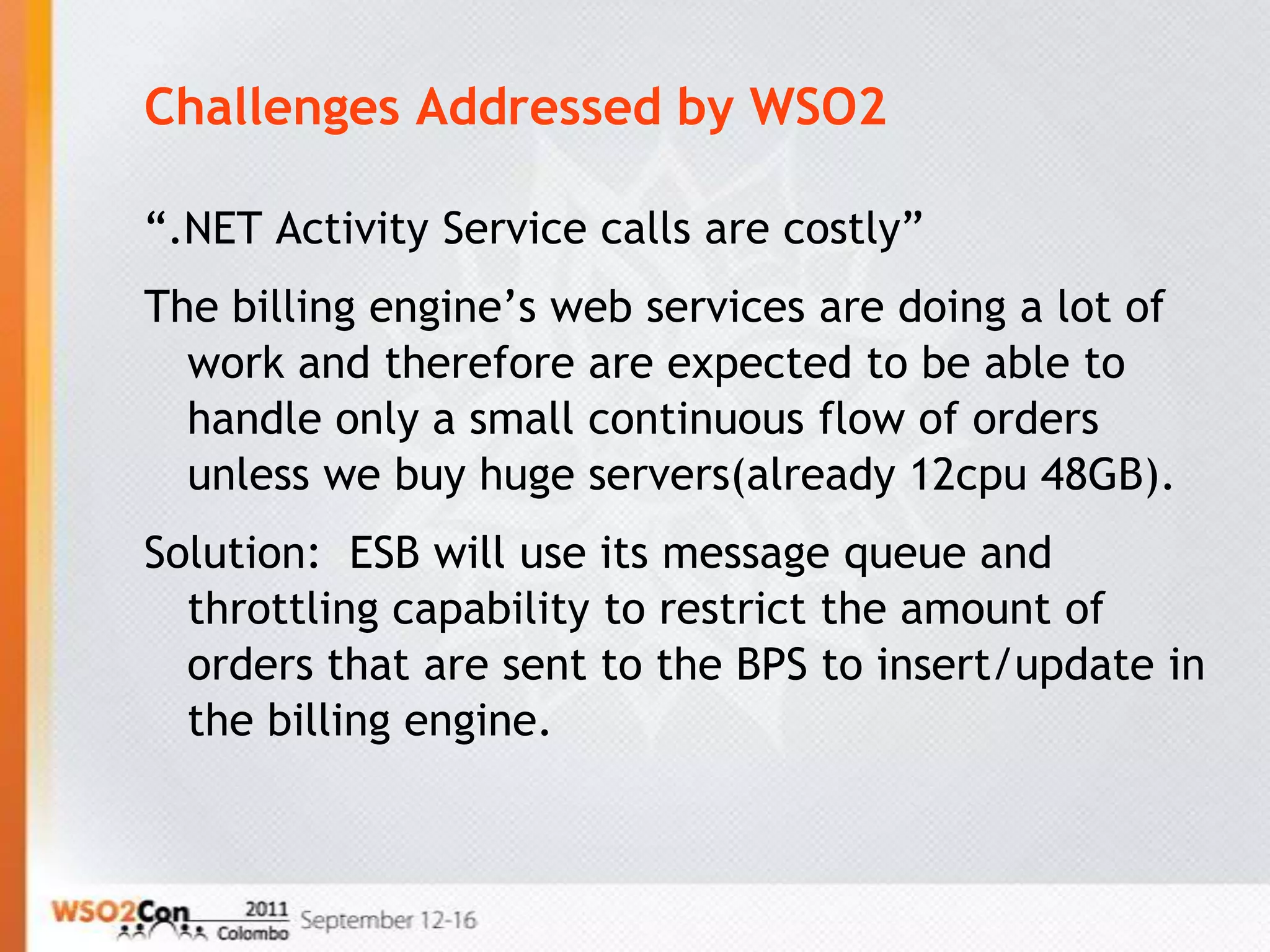 Challenges Addressed by WSO2

“.NET Activity Service calls are costly”
The billing engine’s web services are doing a lot of
  work and therefore are expected to be able to
  handle only a small continuous flow of orders
  unless we buy huge servers(already 12cpu 48GB).
Solution: ESB will use its message queue and
  throttling capability to restrict the amount of
  orders that are sent to the BPS to insert/update in
  the billing engine.
 