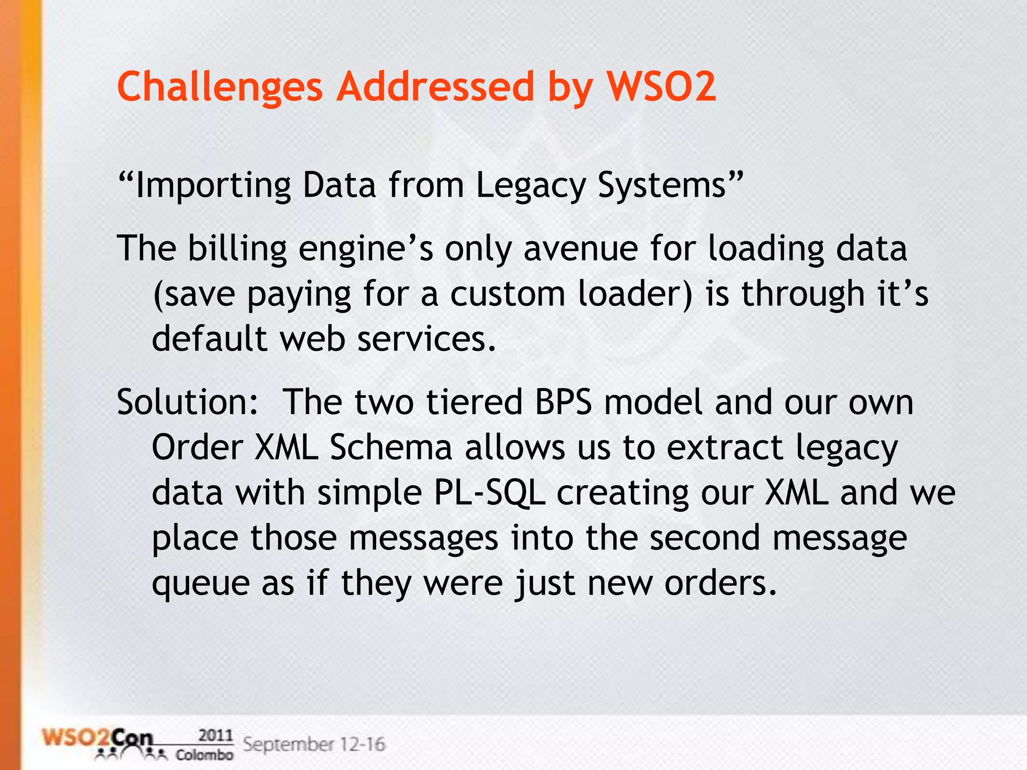Challenges Addressed by WSO2

“Importing Data from Legacy Systems”
The billing engine’s only avenue for loading data
  (save paying for a custom loader) is through it’s
  default web services.
Solution: The two tiered BPS model and our own
  Order XML Schema allows us to extract legacy
  data with simple PL-SQL creating our XML and we
  place those messages into the second message
  queue as if they were just new orders.
 