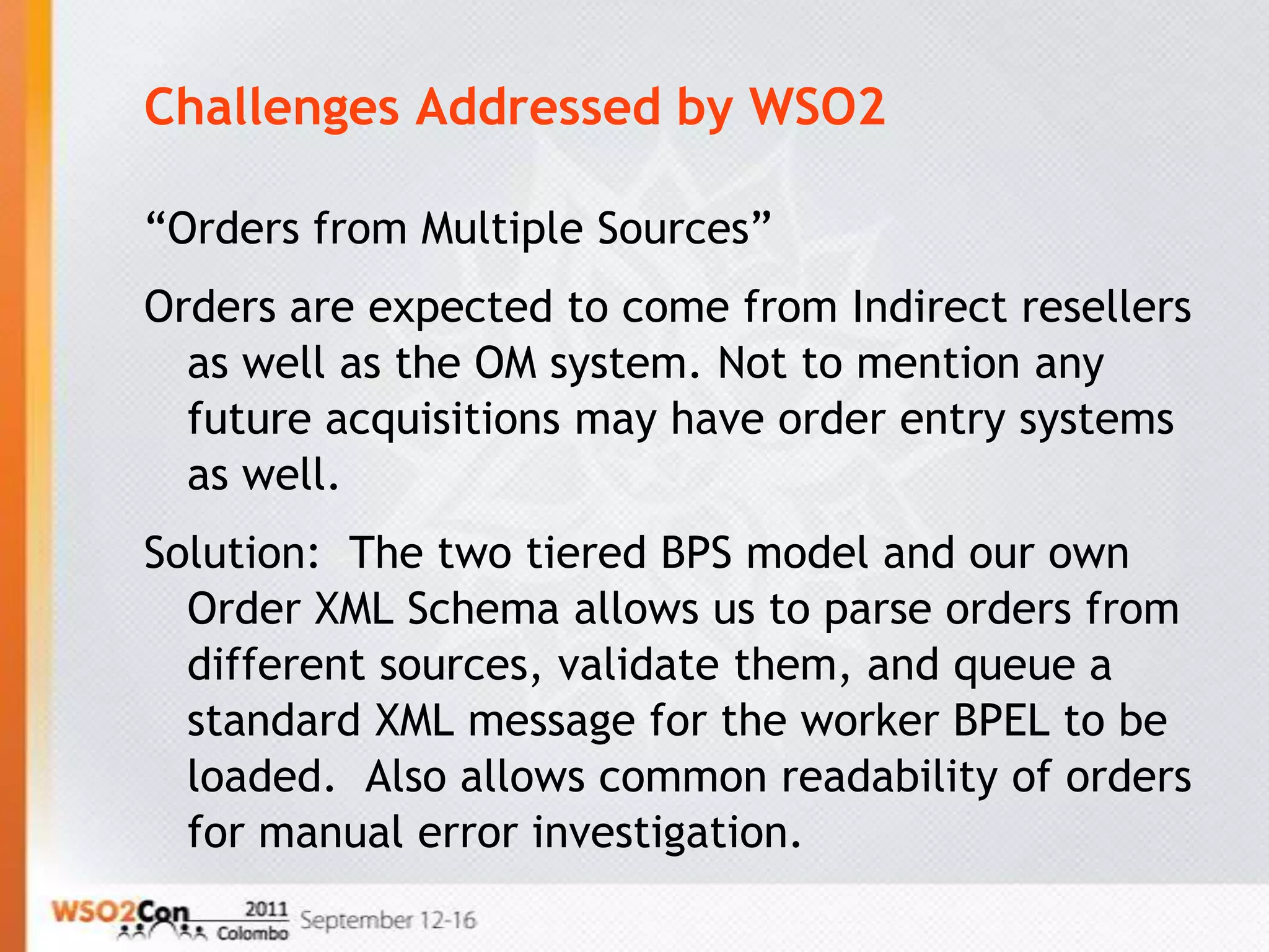 Challenges Addressed by WSO2

“Orders from Multiple Sources”
Orders are expected to come from Indirect resellers
  as well as the OM system. Not to mention any
  future acquisitions may have order entry systems
  as well.
Solution: The two tiered BPS model and our own
  Order XML Schema allows us to parse orders from
  different sources, validate them, and queue a
  standard XML message for the worker BPEL to be
  loaded. Also allows common readability of orders
  for manual error investigation.
 