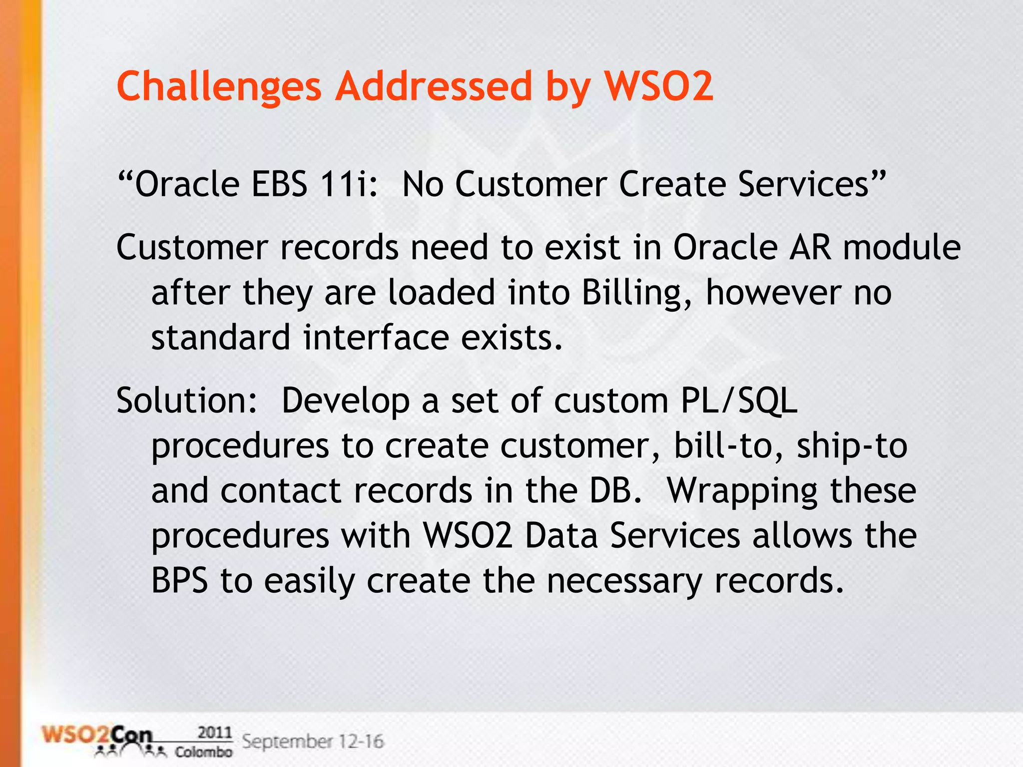 Challenges Addressed by WSO2

“Oracle EBS 11i: No Customer Create Services”
Customer records need to exist in Oracle AR module
  after they are loaded into Billing, however no
  standard interface exists.
Solution: Develop a set of custom PL/SQL
  procedures to create customer, bill-to, ship-to
  and contact records in the DB. Wrapping these
  procedures with WSO2 Data Services allows the
  BPS to easily create the necessary records.
 