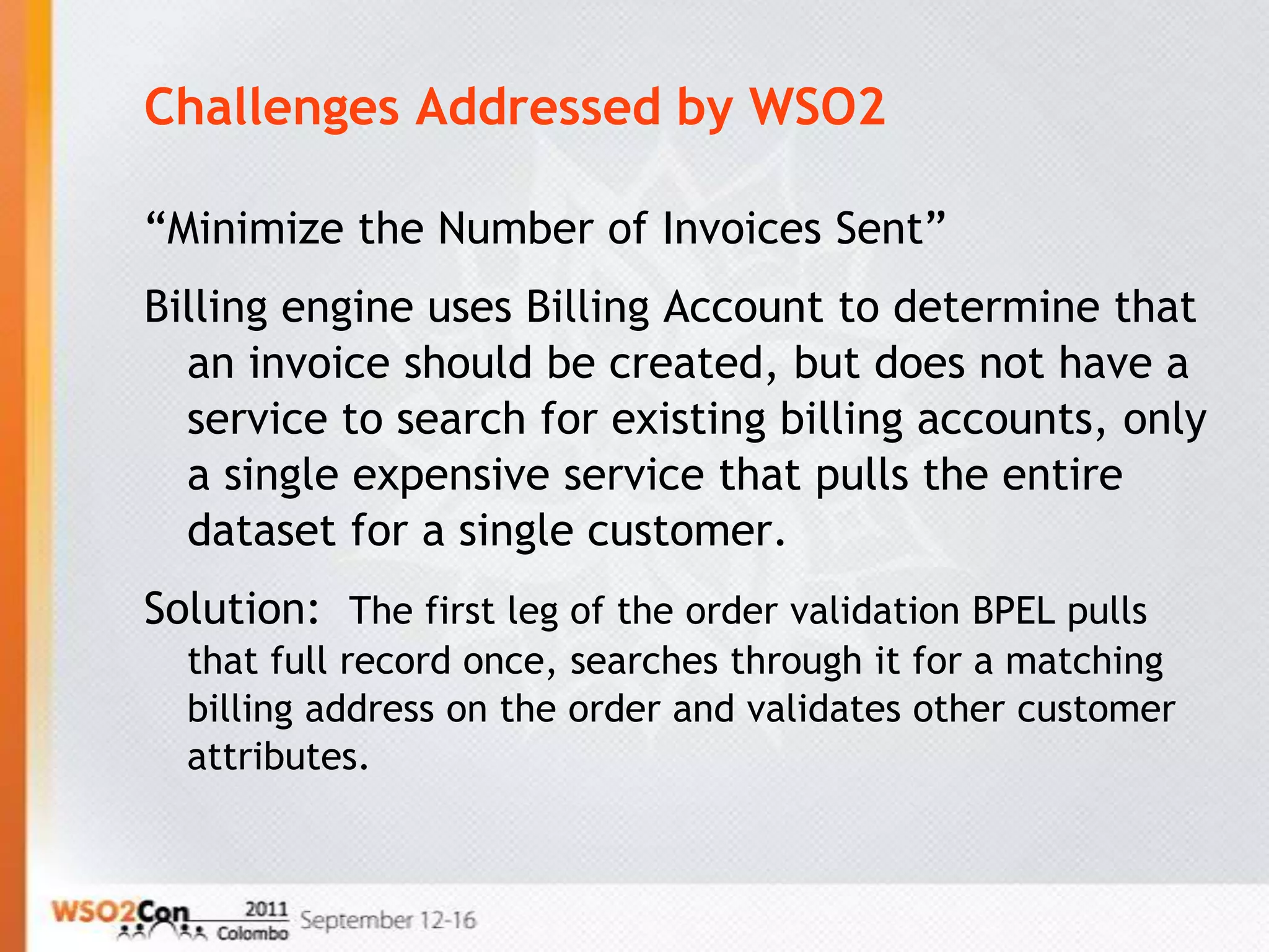 Challenges Addressed by WSO2

“Minimize the Number of Invoices Sent”
Billing engine uses Billing Account to determine that
  an invoice should be created, but does not have a
  service to search for existing billing accounts, only
  a single expensive service that pulls the entire
  dataset for a single customer.
Solution: The first leg of the order validation BPEL pulls
  that full record once, searches through it for a matching
  billing address on the order and validates other customer
  attributes.
 